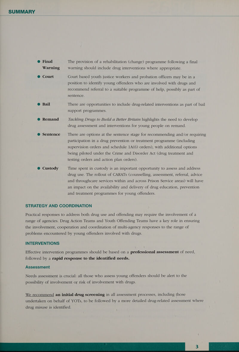 @ Final The provision of a rehabilitation (change) programme following a final Warning warning should include drug interventions where appropriate. @ Court Court based youth justice workers and probation officers may be in a position to identify young offenders who are involved with drugs and recommend referral to a suitable programme of help, possibly as part of sentence. @ Bail There are opportunities to include drug-related interventions as part of bail support programmes. @ Remand Tackling Drugs to Build a Better Britain highlights the need to develop drug assessment and interventions for young people on remand. @ Sentence There are options at the sentence stage for recommending and/or requiring participation in a drug prevention or treatment programme (including supervision orders and schedule 1A(6) orders), with additional options being piloted under the Crime and Disorder Act (drug treatment and testing orders and action plan orders). @ Custody Time spent in custody is an important opportunity to assess and address drug use. The rollout of CARATs (counselling, assessment, referral, advice and throughcare services within and across Prison Service areas) will have an impact on the availability and delivery of drug education, prevention and treatment programmes for young offenders. STRATEGY AND COORDINATION Practical responses to address both drug use and offending may require the involvement of a range of agencies. Drug Action Teams and Youth Offending Teams have a key role in ensuring the involvement, cooperation and coordination of multi-agency responses to the range of problems encountered by young offenders involved with drugs. INTERVENTIONS Effective intervention programmes should be based on a professional assessment of need, followed by a rapid response to the identified needs. Assessment Needs assessment is crucial: all those who assess young offenders should be alert to the possibility of involvement or risk of involvement with drugs. We recommend an initial drug screening in all assessment processes, including those undertaken on behalf of YOTs, to be followed by a more detailed drug-related assessment where drug misuse is identified. SESE A ee