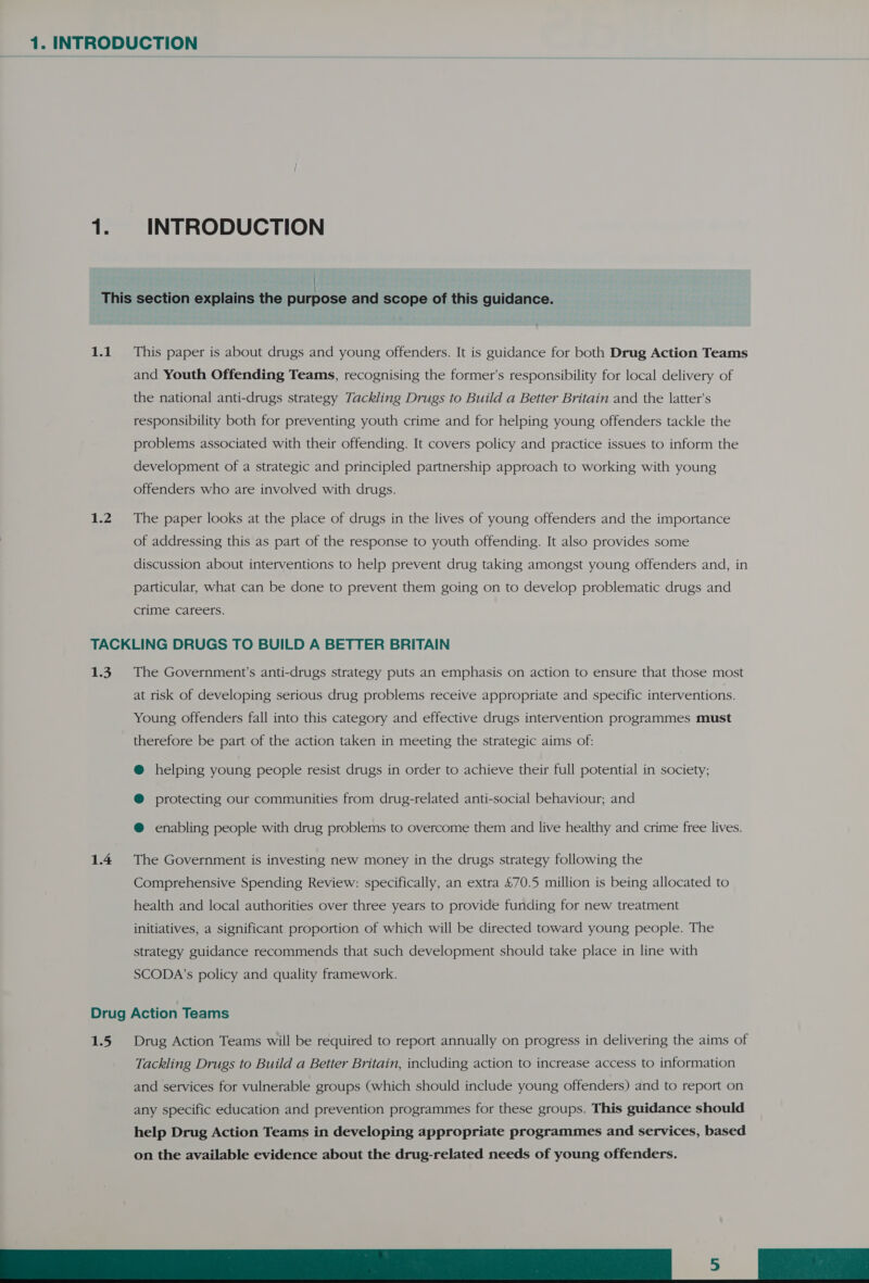 1. INTRODUCTION | This section explains the purpose and scope of this guidance. 1.1. This paper is about drugs and young offenders. It is guidance for both Drug Action Teams and Youth Offending Teams, recognising the former’s responsibility for local delivery of the national anti-drugs strategy Tackling Drugs to Build a Better Britain and the latter’s responsibility both for preventing youth crime and for helping young offenders tackle the problems associated with their offending. It covers policy and practice issues to inform the development of a strategic and principled partnership approach to working with young offenders who are involved with drugs. 1.2. The paper looks at the place of drugs in the lives of young offenders and the importance of addressing this as part of the response to youth offending. It also provides some discussion about interventions to help prevent drug taking amongst young offenders and, in particular, what can be done to prevent them going on to develop problematic drugs and crime careers. TACKLING DRUGS TO BUILD A BETTER BRITAIN 1.3. The Government's anti-drugs strategy puts an emphasis on action to ensure that those most at risk of developing serious drug problems receive appropriate and specific interventions. Young offenders fall into this category and effective drugs intervention programmes must therefore be part of the action taken in meeting the strategic aims of: @ helping young people resist drugs in order to achieve their full potential in society; @ protecting our communities from drug-related anti-social behaviour; and @ enabling people with drug problems to overcome them and live healthy and crime free lives. 1.4 The Government is investing new money in the drugs strategy following the Comprehensive Spending Review: specifically, an extra &amp;70.5 million is being allocated to health and local authorities over three years to provide funding for new treatment initiatives, a significant proportion of which will be directed toward young people. The strategy guidance recommends that such development should take place in line with SCODA’s policy and quality framework. Drug Action Teams 1.5 Drug Action Teams will be required to report annually on progress in delivering the aims of Tackling Drugs to Build a Better Britain, including action to increase access to information and services for vulnerable groups (which should include young offenders) and to report on any specific education and prevention programmes for these groups. This guidance should help Drug Action Teams in developing appropriate programmes and services, based on the available evidence about the drug-related needs of young offenders. De a