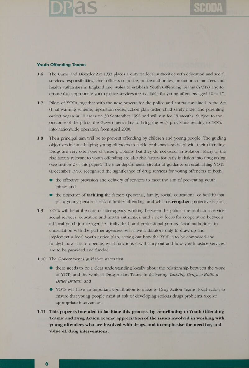 Youth Offending Teams 1.6 The Crime and Disorder Act 1998 places a duty on local authorities with education and social services responsibilities, chief officers of police, police authorities, probation committees and health authorities in England and Wales to establish Youth Offending Teams (YOTs) and to ensure that appropriate youth justice services are available for young offenders aged 10 to 17. 1.7. Pilots of YOTs, together with the new powers for the police and courts contained in the Act (final warning scheme, reparation order, action plan order, child safety order and parenting order) began in 10 areas on 30 September 1998 and will run for 18 months. Subject to the outcome of the pilots, the Government aims to bring the Act’s provisions relating to YOTs into nationwide operation from April 2000. 1.8 Their principal aim will be to prevent offending by children and young people. The guiding objectives include helping young offenders to tackle problems associated with their offending. Drugs are very often one of those problems, but they do not occur in isolation. Many of the risk factors relevant to youth offending are also risk factors for early initiation into drug taking (see section 2 of this paper). The inter-departmental circular of guidance on establishing YOTs (December 1998) recognised the significance of drug services for young offenders to both: @ the effective provision and delivery of services to meet the aim of preventing youth crime; and @ the objective of tackling the factors (personal, family, social, educational or health) that put a young person at risk of further offending, and which strengthen protective factors. 1.9 YOTs will be at the core of inter-agency working between the police, the probation service, social services, education and health authorities, and a new focus for cooperation between all local youth justice agencies, individuals and professional groups. Local authorities, in consultation with the partner agencies, will have a statutory duty to draw up and implement a local youth justice plan, setting out how the YOT is to be composed and funded, how it is to operate, what functions it will carry out and how youth justice services are to be provided and funded. 1.10 The Government’s guidance states that: @ there needs to be a clear understanding locally about the relationship between the work of YOTs and the work of Drug Action Teams in delivering Tackling Drugs to Build a Better Britain; and ® YOTs will have an important contribution to make to Drug Action Teams’ local action to ensure that young people most at risk of developing serious drugs problems receive appropriate interventions. 1.11 This paper is intended to facilitate this process, by contributing to Youth Offending Teams’ and Drug Action Teams’ appreciation of the issues involved in working with young offenders who are involved with drugs, and to emphasise the need for, and value of, drug interventions.  nee ee ee ae Reese 