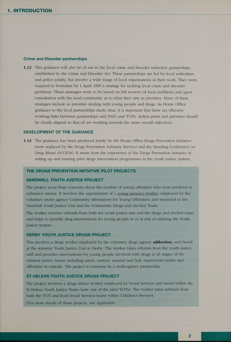 Crime and Disorder partnerships 1.12 This guidance will also be of use to the local crime and disorder reduction partnerships established by the Crime and Disorder Act. These partnerships are led by local authorities and police jointly, but involve a wide range of local organisations in their work. They were required to formulate by 1 April 1999 a strategy for tackling local crime and disorder problems. These strategies were to be based on full reviews of local problems and upon consultation with the local community as to what they saw as priorities. Many of these strategies include as priorities dealing with young people and drugs. As Home Office guidance to the local partnerships made clear, it is important that there are effective working links between partnerships and DATs and YOTs. Action plans and priorities should be clearly aligned so that all are working towards the same overall objectives. DEVELOPMENT OF THE GUIDANCE 1.13. The guidance has been produced jointly by the Home Office Drugs Prevention Initiative (now replaced by the Drugs Prevention Advisory Service) and the Standing Conference on Drug Abuse (SCODA). It stems from the experience of the Drugs Prevention Initiative in setting up and running pilot drugs intervention programmes in the youth justice system. THE DRUGS PREVENTION INITIATIVE PILOT PROJECTS SANDWELL YOUTH JUSTICE PROJECT The project arose from concerns about the number of young offenders who were involved in substance misuse. It involves the appointment of a young person’s worker, employed by the voluntary sector agency Community Alternatives for Young Offenders, and seconded to the Sandwell Youth Justice Unit and the Community Drugs and Alcohol Team. The worker receives referrals from both the youth justice unit and the drugs and alcohol team, and helps to provide drug interventions for young people in or at risk of entering the Youth Justice System. DERBY YOUTH JUSTICE DRUGS PROJECT This involves a drugs worker employed by the voluntary drugs agency addaction, and based at the statutory Youth Justice Unit in Derby. The worker takes referrals from the youth justice staff and provides interventions for young people involved with drugs at all stages of the criminal justice system including arrest, caution, remand and bail, supervision orders and offenders in custody. The project is overseen by a multi-agency partnership. ST HELENS YOUTH JUSTICE DRUGS PROJECT The project involves a drugs advice worker employed by Social Services and based within the St Helens Youth Justice Team (now one of the pilot YOTs). The worker takes referrals from both the YOT and from Social Services teams within Children’s Services. (For more details of these projects, see Appendix). De ik ee)