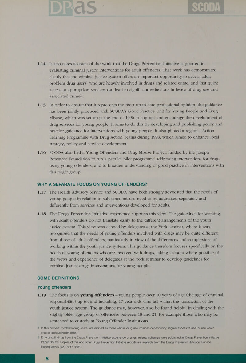 1.14 1.15 1.16 It also takes account of the work that the Drugs Prevention Initiative supported in evaluating criminal justice interventions for adult offenders. That work has demonstrated clearly that the criminal justice system offers an important opportunity to access adult problem drug users! who are heavily involved in drugs and related crime, and that quick access to appropriate services can lead to significant reductions in levels of drug use and associated crime?. In order to ensure that it represents the most up-to-date professional opinion, the guidance has been jointly produced with SCODA’s Good Practice Unit for Young People and Drug Misuse, which was set up at the end of 1996 to support and encourage the development of drug services for young people. It aims to do this by developing and publishing policy and practice guidance for interventions with young people. It also piloted a regional Action Learning Programme with Drug Action Teams during 1998, which aimed to enhance local strategy, policy and service development. SCODA also had a Young Offenders and Drug Misuse Project, funded by the Joseph Rowntree Foundation to run a parallel pilot programme addressing interventions for drug- using young offenders, and to broaden understanding of good practice in interventions with this target group. Ly 1.18 The Health Advisory Service and SCODA have both strongly advocated that the needs of young people in relation to substance misuse need to be addressed separately and differently from services and interventions developed for adults. The Drugs Prevention Initiative experience supports this view. The guidelines for working with adult offenders do not translate easily to the different arrangements of the youth justice system. This view was echoed by delegates at the York seminar, where it was recognised that the needs of young offenders involved with drugs may be quite different from those of adult offenders, particularly in view of the differences and complexities of working within the youth justice system. This guidance therefore focuses specifically on the needs of young offenders who are involved with drugs, taking account where possible of the views and experience of delegates at the York seminar to develop guidelines for criminal justice drugs interventions for young people. 1.19 The focus is on young offenders — young people over 10 years of age (the age of criminal responsibility) up to, and including, 17 year olds who fall within the jurisdiction of the youth justice system. The guidance may, however, also be found helpful in dealing with the slightly older age group of offenders between 18 and 21, for example those who may be sentenced to custody at Young Offender Institutions. 