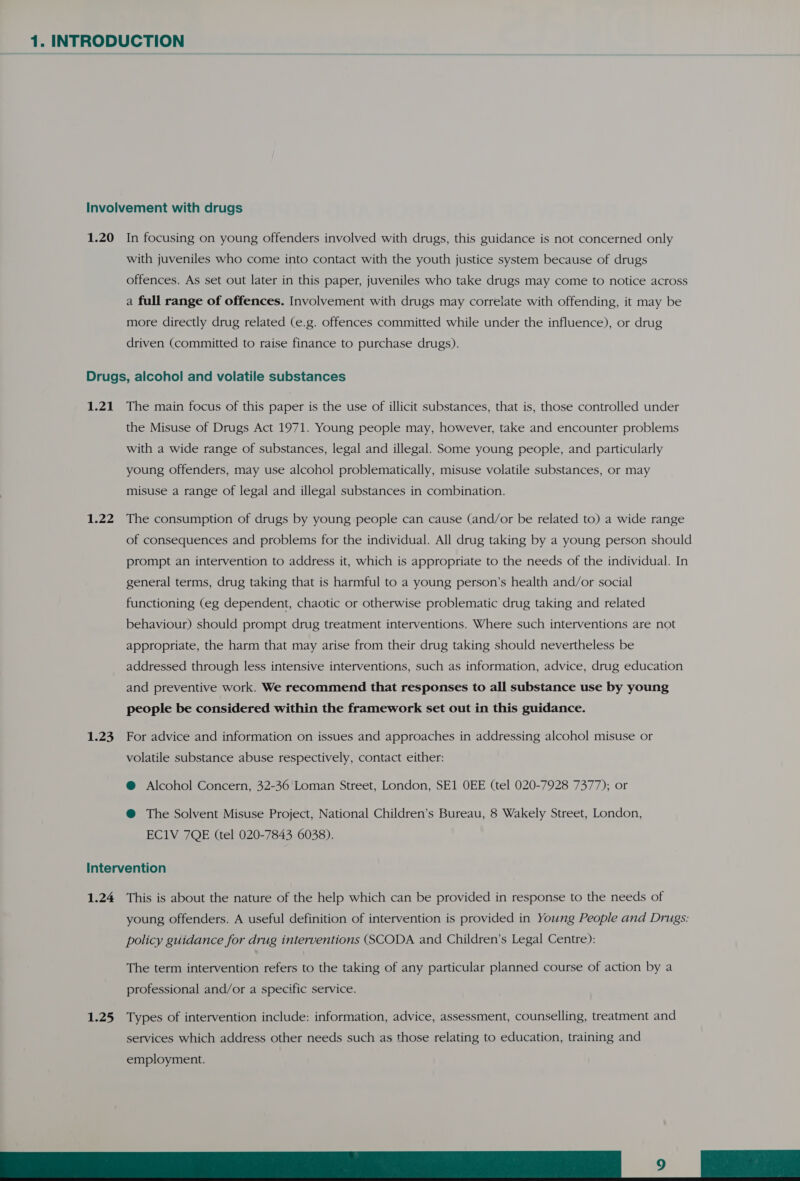 Involvement with drugs 1.20 In focusing on young offenders involved with drugs, this guidance is not concerned only with juveniles who come into contact with the youth justice system because of drugs offences. As set out later in this paper, juveniles who take drugs may come to notice across a full range of offences. Involvement with drugs may correlate with offending, it may be more directly drug related (e.g. offences committed while under the influence), or drug driven (committed to raise finance to purchase drugs). Drugs, alcohol and volatile substances 1.21 The main focus of this paper is the use of illicit substances, that is, those controlled under the Misuse of Drugs Act 1971. Young people may, however, take and encounter problems with a wide range of substances, legal and illegal. Some young people, and particularly young offenders, may use alcohol problematically, misuse volatile substances, or may misuse a range of legal and illegal substances in combination. 1.22 The consumption of drugs by young people can cause (and/or be related to) a wide range of consequences and problems for the individual. All drug taking by a young person should prompt an intervention to address it, which is appropriate to the needs of the individual. In general terms, drug taking that is harmful to a young person’s health and/or social functioning (eg dependent, chaotic or otherwise problematic drug taking and related behaviour) should prompt drug treatment interventions. Where such interventions are not appropriate, the harm that may arise from their drug taking should nevertheless be addressed through less intensive interventions, such as information, advice, drug education and preventive work. We recommend that responses to all substance use by young people be considered within the framework set out in this guidance. 1.23 For advice and information on issues and approaches in addressing alcohol misuse or volatile substance abuse respectively, contact either: @ Alcohol Concern, 32-36 Loman Street, London, SE1 OEE (tel 020-7928 7377); or @ The Solvent Misuse Project, National Children’s Bureau, 8 Wakely Street, London, EC1V 7QE (tel 020-7843 6038). Intervention 1.24 This is about the nature of the help which can be provided in response to the needs of young offenders. A useful definition of intervention is provided in Young People and Drugs: policy guidance for drug interventions (SCODA and Children’s Legal Centre): The term intervention refers to the taking of any particular planned course of action by a professional and/or a specific service. 1.25 Types of intervention include: information, advice, assessment, counselling, treatment and services which address other needs such as those relating to education, training and employment. DIE ok |