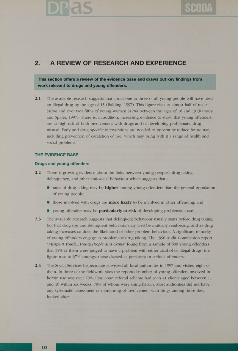 This section offers a review of the evidence base and draws out key findings from work relevant to drugs and young offenders. 2.1. The available research suggests that about one in three of all young people will have tried an illegal drug by the age of 15 (Balding, 1997). This figure rises to almost half of males (48%) and over two fifths of young women (42%) between the ages of 16 and 19 (Ramsey and Spiller, 1997). There is, in addition, increasing evidence to show that young offenders are at high risk of both involvement with drugs and of developing problematic drug misuse. Early and drug specific interventions are needed to prevent or reduce future use, including prevention of escalation of use, which may bring with it a range of health and social problems. THE EVIDENCE BASE Drugs and young offenders 2.2 There is growing evidence about the links between young people’s drug taking, delinquency, and other anti-social behaviour which suggests that : @ rates of drug taking may be higher among young offenders than the general population of young people; @ those involved with drugs are more likely to be involved in other offending; and @® young offenders may be particularly at risk of developing problematic use. 2.3. The available research suggests that delinquent behaviour usually starts before drug taking, but that drug use and delinquent behaviour may well be mutually reinforcing, and as drug taking increases so does the likelihood of other problem behaviour. A significant minority of young offenders engage in problematic drug taking. The 1996 Audit Commission report “Misspent Youth... Young People and Crime’ found from a sample of 600 young offenders that 15% of them were judged to have a problem with either alcohol or illegal drugs; the figure rose to 37% amongst those classed as persistent or serious offenders. 2.4 The Social Services Inspectorate surveyed all local authorities in 1997 and visited eight of them. In three of the fieldwork sites the reported number of young offenders involved in heroin use was over 70%. One court referral scheme had seen 41 clients aged between 11 and 16 within six weeks, 78% of whom were using heroin. Most authorities did not have any systematic assessment or monitoring of involvement with drugs among those they 