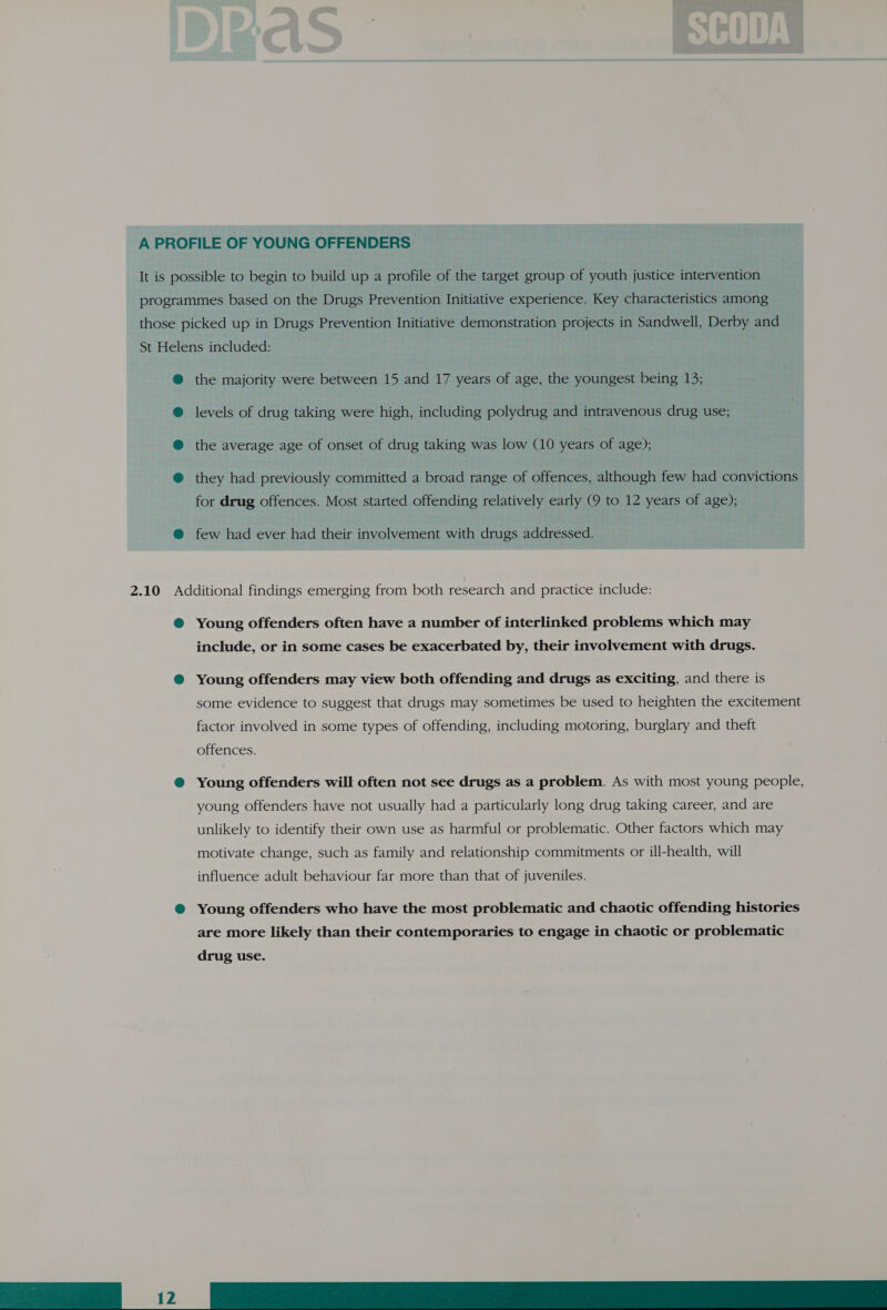 A PROFILE OF YOUNG OFFENDERS It is possible to begin to build up a profile of the target group of youth justice intervention programmes based on the Drugs Prevention Initiative experience. Key characteristics among those picked up in Drugs Prevention Initiative demonstration projects in Sandwell, Derby and St Helens included: ® the majority were between 15 and 17 years of age, the youngest being 13; levels of drug taking were high, including polydrug and intravenous drug use; the average age of onset of drug taking was low (10 years of age); they had previously committed a broad range of offences, although few had convictions for drug offences. Most started offending relatively early (9 to 12 years of age); @ few had ever had their involvement with drugs addressed. 2.10 Additional findings emerging from both research and practice include: @ Young offenders often have a number of interlinked problems which may include, or in some cases be exacerbated by, their involvement with drugs. @ Young offenders may view both offending and drugs as exciting, and there is some evidence to suggest that drugs may sometimes be used to heighten the excitement factor involved in some types of offending, including motoring, burglary and theft offences. @ Young offenders will often not see drugs as a problem. As with most young people, young offenders have not usually had a particularly long drug taking career, and are unlikely to identify their own use as harmful or problematic. Other factors which may motivate change, such as family and relationship commitments or ill-health, will influence adult behaviour far more than that of juveniles. ®@ Young offenders who have the most problematic and chaotic offending histories are more likely than their contemporaries to engage in chaotic or problematic . 
