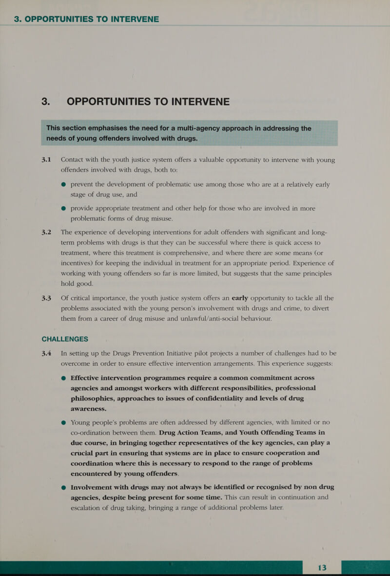 3. OPPORTUNITIES TO INTERVENE This section emphasises the need for a multi-agency approach in addressing the needs of young offenders involved with drugs. 3.1. Contact with the youth justice system offers a valuable opportunity to intervene with young offenders involved with drugs, both to: @ prevent the development of problematic use among those who are at a relatively early stage of drug use, and @ provide appropriate treatment and other help for those who are involved in more problematic forms of drug misuse. 3.2 The experience of developing interventions for adult offenders with significant and long- term problems with drugs is that they can be successful where there is quick access to treatment, where this treatment is comprehensive, and where there are some means (or incentives) for keeping the individual in treatment for an appropriate period. Experience of working with young offenders so far is more limited, but suggests that the same principles hold good. 3.3 Of critical importance, the youth justice system offers an early opportunity to tackle all the problems associated with the young person’s involvement with drugs and crime, to divert them from a career of drug misuse and unlawful/anti-social behaviour. CHALLENGES 3.4 In setting up the Drugs Prevention Initiative pilot projects a number of challenges had to be overcome in order to ensure effective intervention arrangements. This experience suggests: @ Effective intervention programmes require a common commitment across agencies and amongst workers with different responsibilities, professional philosophies, approaches to issues of confidentiality and levels of drug awareness. @ Young people’s problems are often addressed by different agencies, with limited or no co-ordination between them. Drug Action Teams, and Youth Offending Teams in due course, in bringing together representatives of the key agencies, can play a crucial part in ensuring that systems are in place to ensure cooperation and coordination where this is necessary to respond to the range of problems encountered by young offenders. @ Involvement with drugs may not always be identified or recognised by non drug agencies, despite being present for some time. This can result in continuation and escalation of drug taking, bringing a range of additional problems later. EES)