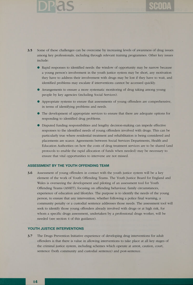 3.5 Some of these challenges can be overcome by increasing levels of awareness of drug issues among key professionals, including through relevant training programmes. Other key issues include: @ Rapid responses to identified needs: the window of opportunity may be narrow because a young person’s involvement in the youth justice system may be short, any motivation they have to address their involvement with drugs may be lost if they have to wait, and identified problems may escalate if interventions cannot be accessed quickly. @ Arrangements to ensure a more systematic monitoring of drug taking among young people by key agencies (including Social Services). @ Appropriate systems to ensure that assessments of young offenders are comprehensive, in terms of identifying problems and needs. @ The development of appropriate services to ensure that there are adequate options for responding to identified drug problems. @ Disputed funding responsibilities and lengthy decision-making can impede effective responses to the identified needs of young offenders involved with drugs. This can be particularly true where residential treatment and rehabilitation is being considered and placements are scarce. Agreements between Social Services Departments, Health and Education Authorities on how the costs of drug treatment services are to be shared (and protocols to enable the rapid allocation of funds when needed) may be necessary to ensure that vital opportunities to intervene are not missed. ASSESSMENT BY THE YOUTH OFFENDING TEAM 3.6 Assessment of young offenders in contact with the youth justice system will be a key element of the work of Youth Offending Teams. The Youth Justice Board for England and Wales is overseeing the development and piloting of an assessment tool for Youth Offending Teams (ASSET), focusing on offending behaviour, family circumstances, experience of education and lifestyles. The purpose is to identify the needs of the young person, to ensure that any intervention, whether following a police final warning, a community penalty or a custodial sentence addresses those needs. The assessment tool will seek to identify those young offenders already involved with drugs or at high risk, for whom a specific drugs assessment, undertaken by a professional drugs worker, will be needed (see section 4 of this guidance). YOUTH JUSTICE INTERVENTIONS 3.7. The Drugs Prevention Initiative experience of developing drug interventions for adult offenders is that there is value in allowing interventions to take place at all key stages of the criminal justice system, including schemes which operate at arrest, caution, court, sentence (both community and custodial sentence) and post-sentence.  a ern RR ee 