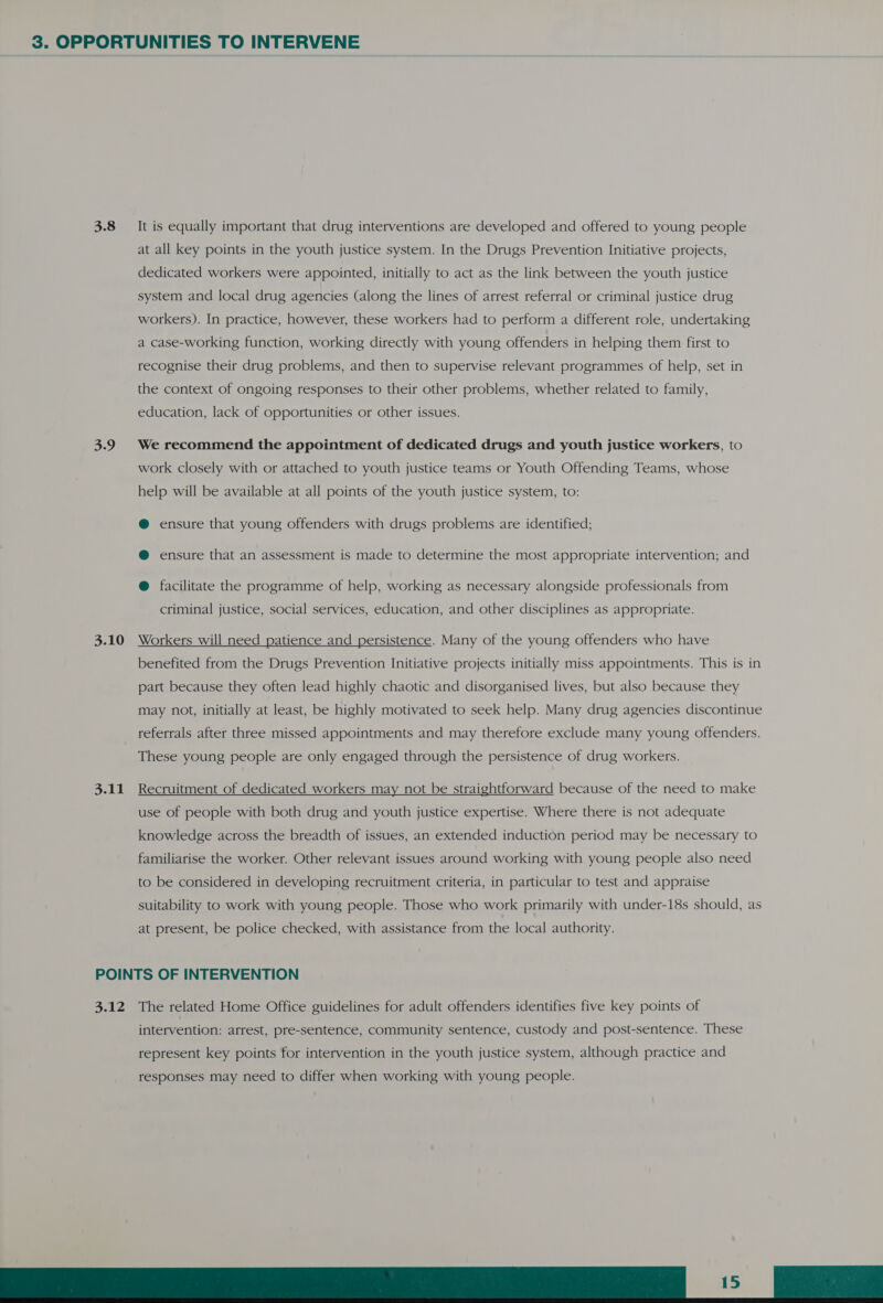 3.8 3.9 3.10 3.11 It is equally important that drug interventions are developed and offered to young people at all key points in the youth justice system. In the Drugs Prevention Initiative projects, dedicated workers were appointed, initially to act as the link between the youth justice system and local drug agencies (along the lines of arrest referral or criminal justice drug workers). In practice, however, these workers had to perform a different role, undertaking a case-working function, working directly with young offenders in helping them first to recognise their drug problems, and then to supervise relevant programmes of help, set in the context of ongoing responses to their other problems, whether related to family, education, lack of opportunities or other issues. We recommend the appointment of dedicated drugs and youth justice workers, to work closely with or attached to youth justice teams or Youth Offending Teams, whose help will be available at all points of the youth justice system, to: @ ensure that young offenders with drugs problems are identified; @ ensure that an assessment is made to determine the most appropriate intervention; and @ facilitate the programme of help, working as necessary alongside professionals from criminal justice, social services, education, and other disciplines as appropriate. Workers will need patience and persistence. Many of the young offenders who have benefited from the Drugs Prevention Initiative projects initially miss appointments. This is in part because they often lead highly chaotic and disorganised lives, but also because they may not, initially at least, be highly motivated to seek help. Many drug agencies discontinue referrals after three missed appointments and may therefore exclude many young offenders. These young people are only engaged through the persistence of drug workers. Recruitment of dedicated workers may not be straightforward because of the need to make use of people with both drug and youth justice expertise. Where there is not adequate knowledge across the breadth of issues, an extended induction period may be necessary to familiarise the worker. Other relevant issues around working with young people also need to be considered in developing recruitment criteria, in particular to test and appraise suitability to work with young people. Those who work primarily with under-18s should, as at present, be police checked, with assistance from the local authority. 3.12 The related Home Office guidelines for adult offenders identifies five key points of intervention: arrest, pre-sentence, community sentence, custody and post-sentence. These represent key points for intervention in the youth justice system, although practice and 