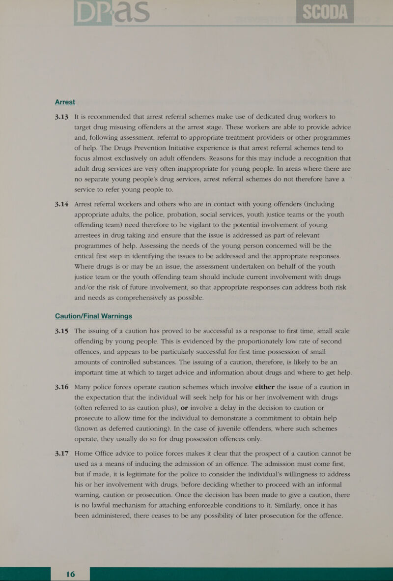 Arrest 3.13 It is recommended that arrest referral schemes make use of dedicated drug workers to target drug misusing offenders at the arrest stage. These workers are able to provide advice and, following assessment, referral to appropriate treatment providers or other programmes of help. The Drugs Prevention Initiative experience is that arrest referral schemes tend to focus almost exclusively on adult offenders. Reasons for this may include a recognition that adult drug services are very often inappropriate for young people. In areas where there are no separate young people’s drug services, arrest referral schemes do not therefore have a service to refer young people to. 3.14 Arrest referral workers and others who are in contact with young offenders (including appropriate adults, the police, probation, social services, youth justice teams or the youth offending team) need therefore to be vigilant to the potential involvement of young arrestees in drug taking and ensure that the issue is addressed as part of relevant programmes of help. Assessing the needs of the young person concerned will be the critical first step in identifying the issues to be addressed and the appropriate responses. Where drugs is or may be an issue, the assessment undertaken on behalf of the youth justice team or the youth offending team should include current involvement with drugs and/or the risk of future involvement, so that appropriate responses can address both risk and needs as comprehensively as possible. Caution/Final Warnings 3.15 The issuing of a caution has proved to be successful as a response to first time, small scale offending by young people. This is evidenced by the proportionately low rate of second offences, and appears to be particularly successful for first time possession of small amounts of controlled substances. The issuing of a caution, therefore, is likely to be an important time at which to target advice and information about drugs and where to get help. 3.16 Many police forces operate caution schemes which involve either the issue of a caution in the expectation that the individual will seek help for his or her involvement with drugs (often referred to as caution plus), or involve a delay in the decision to caution or prosecute to allow time for the individual to demonstrate a commitment to obtain help (known as deferred cautioning). In the case of juvenile offenders, where such schemes operate, they usually do so for drug possession offences only. 3.17 Home Office advice to police forces makes it clear that the prospect of a caution cannot be used as a means of inducing the admission of an offence. The admission must come first, but if made, it is legitimate for the police to consider the individual’s willingness to address his or her involvement with drugs, before deciding whether to proceed with an informal warning, caution or prosecution. Once the decision has been made to give a caution, there is no lawful mechanism for attaching enforceable conditions to it. Similarly, once it has been administered, there ceases to be any possibility of later prosecution for the offence. Gil» Ska