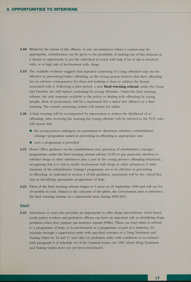 3.18 Whatever the nature of the offence, in any circumstances where a caution may be appropriate, consideration can be given to the possibility of making use of this disposal as a means or Opportunity to put the individual in touch with help if he or she is involved with, or at high risk of involvement with, drugs. 3.19 The available evidence suggests that repeated cautioning of young offenders may not be effective in preventing further offending, as the young person believes that their offending has no adverse consequences for them and nothing is done to address the factors associated with it. Following a pilot period, a new final warning scheme under the Crime and Disorder Act will replace cautioning for young offenders. Under the final warning scheme, the only response available to the police in dealing with offending by young people, short of prosecution, will be a reprimand (for a minor first offence) or a final warning. The current cautioning system will remain for adults. 3.20 A final warning will be accompanied by intervention to reduce the likelihood of re- offending. After receiving the warning the young offender will be referred to the YOT, who will ensure that: @ the young person undergoes an assessment to determine whether a rehabilitation (change) programme aimed at preventing re-offending is appropriate; and @ such a programme is provided. 3.21 Home Office guidance on the establishment and operation of rehabilitation (change) programmes under the final warning scheme advises YOTs to pay particular attention to whether drugs or other substances play a part in the young person’s offending behaviour, recognising that it is vital to tackle involvement with drugs or other substances if other elements of the rehabilitation (change) programme are to be effective in preventing re-offending. As indicated in section 4 of this guidance, assessment will be the critical first step in identifying appropriate programmes of help. 3.22 Pilots of the final warning scheme began in 5 areas on 30 September 1998 and will run for 18 months in total. Subject to the outcome of the pilots, the Government aims to introduce the final warning scheme on a nationwide basis during 2000/2001. Court  3.23 Attendance at court also provides an opportunity to offer drugs interventions. Court based youth justice workers and probation officers can have an important role in identifying drugs problems when they prepare pre-sentence reports (PSRs). These can lead either to referral to a programme of help, or to involvement in a programme as part of a sentence, for example through a supervision order with specified activities or a Drug Treatment and Testing Order for 16 and 17 year olds (or probation order with conditions in accordance with paragraph 6 of Schedule 1A of the Criminal Justice Act 1991 where Drug Treatment and Testing Orders have not yet been introduced). TT