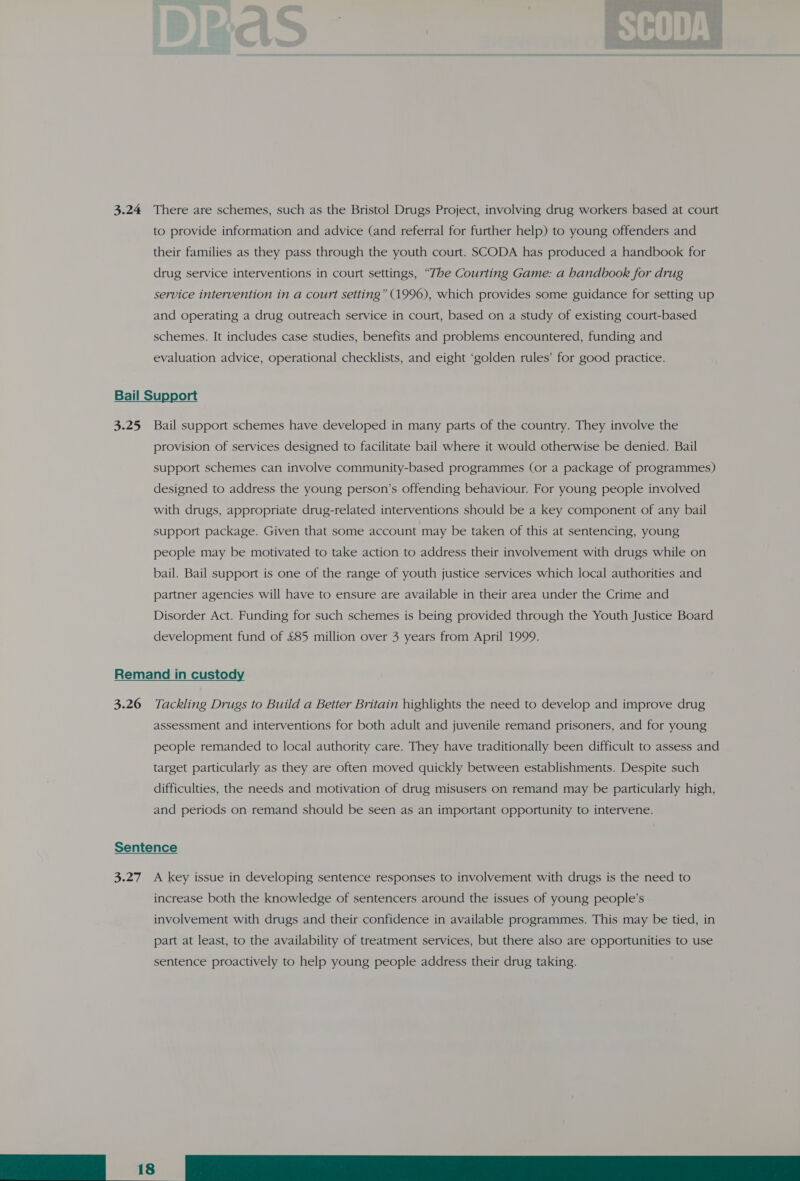 3.24 There are schemes, such as the Bristol Drugs Project, involving drug workers based at court to provide information and advice (and referral for further help) to young offenders and their families as they pass through the youth court. SCODA has produced a handbook for drug service interventions in court settings, “The Courting Game: a handbook for drug service intervention in a court setting” (1996), which provides some guidance for setting up and operating a drug outreach service in court, based on a study of existing court-based schemes. It includes case studies, benefits and problems encountered, funding and evaluation advice, operational checklists, and eight ‘golden rules’ for good practice. Bail Support 3.25 Bail support schemes have developed in many parts of the country. They involve the provision of services designed to facilitate bail where it would otherwise be denied. Bail support schemes can involve community-based programmes (or a package of programmes) designed to address the young person’s offending behaviour. For young people involved with drugs, appropriate drug-related interventions should be a key component of any bail support package. Given that some account may be taken of this at sentencing, young people may be motivated to take action to address their involvement with drugs while on bail. Bail support is one of the range of youth justice services which local authorities and partner agencies will have to ensure are available in their area under the Crime and Disorder Act. Funding for such schemes is being provided through the Youth Justice Board development fund of £85 million over 3 years from April 1999. Remand in custody 3.26 Tackling Drugs to Build a Better Britain highlights the need to develop and improve drug assessment and interventions for both adult and juvenile remand prisoners, and for young people remanded to local authority care. They have traditionally been difficult to assess and target particularly as they are often moved quickly between establishments. Despite such difficulties, the needs and motivation of drug misusers on remand may be particularly high, and periods on remand should be seen as an important opportunity to intervene. Sentence 3.27 A key issue in developing sentence responses to involvement with drugs is the need to increase both the knowledge of sentencers around the issues of young people’s involvement with drugs and their confidence in available programmes. This may be tied, in part at least, to the availability of treatment services, but there also are opportunities to use sentence proactively to help young people address their drug taking.   18 