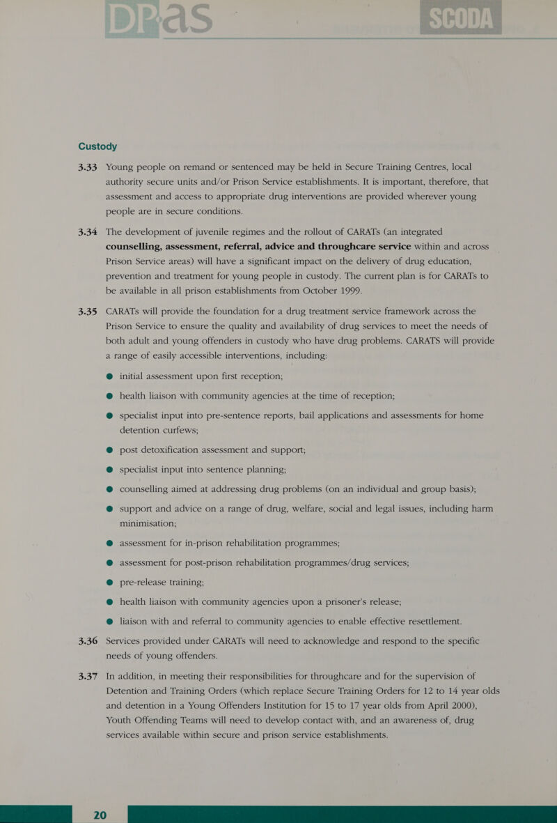 Custody 3.33 Young people on remand or sentenced may be held in Secure Training Centres, local authority secure units and/or Prison Service establishments. It is important, therefore, that assessment and access to appropriate drug interventions are provided wherever young people are in secure conditions. 3.34 The development of juvenile regimes and the rollout of CARATs (an integrated counselling, assessment, referral, advice and throughcare service within and across Prison Service areas) will have a significant impact on the delivery of drug education, prevention and treatment for young people in custody. The current plan is for CARATs to be available in all prison establishments from October 1999. 3.35 CARATs will provide the foundation for a drug treatment service framework across the Prison Service to ensure the quality and availability of drug services to meet the needs of both adult and young offenders in custody who have drug problems. CARATS will provide a range of easily accessible interventions, including: @ initial assessment upon first reception; @ health liaison with community agencies at the time of reception; @ specialist input into pre-sentence reports, bail applications and assessments for home detention curfews; post detoxification assessment and support, specialist input into sentence planning; counselling aimed at addressing drug problems (on an individual and group basis); support and advice on a range of drug, welfare, social and legal issues, including harm minimisation; assessment for in-prison rehabilitation programmes; assessment for post-prison rehabilitation programmes/drug services; pre-release training; health liaison with community agencies upon a prisoner’s release; liaison with and referral to community agencies to enable effective resettlement. 3.36 Services provided under CARATs will need to acknowledge and respond to the specific needs of young offenders. 3.37 In addition, in meeting their responsibilities for throughcare and for the supervision of Detention and Training Orders (which replace Secure Training Orders for 12 to 14 year olds and detention in a Young Offenders Institution for 15 to 17 year olds from April 2000), Youth Offending Teams will need to develop contact with, and an awareness of, drug services available within secure and prison service establishments. fl 20 A Oa