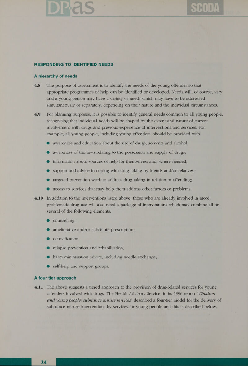 RESPONDING TO IDENTIFIED NEEDS A hierarchy of needs 4.8 The purpose of assessment is to identify the needs of the young offender so that appropriate programmes of help can be identified or developed. Needs will, of course, vary and a young person may have a variety of needs which may have to be addressed simultaneously or separately, depending on their nature and the individual circumstances. 4.9 For planning purposes, it is possible to identify general needs common to all young people, recognising that individual needs will be shaped by the extent and nature of current involvement with drugs and previous experience of interventions and services. For example, all young people, including young offenders, should be provided with: @ awareness and education about the use of drugs, solvents and alcohol; @ awareness of the laws relating to the possession and supply of drugs; @ information about sources of help for themselves; and, where needed, @® support and advice in coping with drug taking by friends and/or relatives; @ targeted prevention work to address drug taking in relation to offending; @ access to services that may help them address other factors or problems. 4.10 In addition to the interventions listed above, those who are already involved in more problematic drug use will also need a package of interventions which may combine all or several of the following elements: counselling; ameliorative and/or substitute prescription; &amp; ® @ detoxification; @ relapse prevention and rehabilitation; @ harm minimisation advice, including needle exchange; @ self-help and support groups. A four tier approach 4.11 The above suggests a tiered approach to the provision of drug-related services for young offenders involved with drugs. The Health Advisory Service, in its 1996 report “Children and young people: substance misuse services’ described a four-tier model for the delivery of 