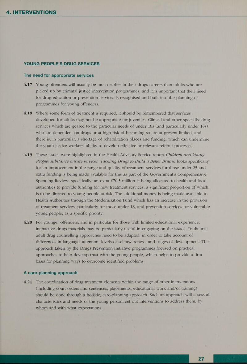 YOUNG PEOPLE’S DRUG SERVICES The need for appropriate services 4.17 Young offenders will usually be much earlier in their drugs careers than adults who are picked up by criminal justice intervention programmes, and it, is important that their need for drug education or prevention services is recognised and built into the planning of programmes for young offenders. 4.18 Where some form of treatment is required, it should be remembered that services developed for adults may not be appropriate for juveniles. Clinical and other specialist drug services which are geared to the particular needs of under 18s (and particularly under 16s) who are dependent on drugs or at high risk of becoming so are at present limited, and there is, in particular, a shortage of rehabilitation places and funding, which can undermine the youth justice workers’ ability to develop effective or relevant referral processes. 4.19 These issues were highlighted in the Health Advisory Service report Children and Young People: substance misuse services. Tackling Drugs to Build a Better Britain looks specifically for an improvement in the range and quality of treatment services for those under 25 and extra funding is being made available for this as part of the Government’s Comprehensive Spending Review: specifically, an extra £70.5 million is being allocated to health and local authorities to provide funding for new treatment services, a significant proportion of which is to be directed to young people at risk. The additional money is being made available to Health Authorities through the Modernisation Fund which has an increase in the provision of treatment services, particularly for those under 18, and prevention services for vulnerable young people, as a specific priority. 4.20 For younger offenders, and in particular for those with limited educational experience, interactive drugs materials may be particularly useful in engaging on the issues. Traditional adult drug counselling approaches need to be adapted, in order to take account of differences in language, attention, levels of self-awareness, and stages of development. The approach taken by the Drugs Prevention Initiative programmes focused on practical approaches to help develop trust with the young people, which helps to provide a firm basis for planning ways to overcome identified problems. A care-planning approach 4.21 The coordination of drug treatment elements within the range of other interventions (including court orders and sentences, placements, educational work and/or training) should be done through a holistic, care-planning approach. Such an approach will assess all characteristics and needs of the young person, set out interventions to address them, by 