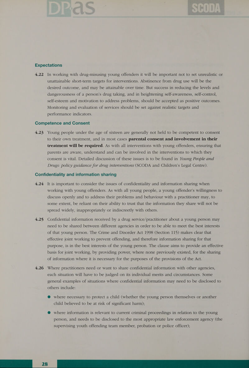 Expectations 4.22 In working with drug-misusing young offenders it will be important not to set unrealistic or unattainable short-term targets for interventions. Abstinence from drug use will be the desired outcome, and may be attainable over time. But success in reducing the levels and dangerousness of a person’s drug taking, and in heightening self-awareness, self-control, self-esteem and motivation to address problems, should be accepted as positive outcomes. Monitoring and evaluation of services should be set against realistic targets and performance indicators. Competence and Consent 4.23, Young people under the age of sixteen are generally not held to be competent to consent to their own treatment, and in most cases parental consent and involvement in their treatment will be required. As with all interventions with young offenders, ensuring that parents are aware, understand and can be involved in the interventions to which they consent is vital. Detailed discussion of these issues is to be found in Young People and Drugs: policy guidance for drug interventions (SCODA and Children’s Legal Centre). Confidentiality and information sharing 4.24 It is important to consider the issues of confidentiality and information sharing when working with young offenders. As with all young people, a young offender’s willingness to discuss openly and to address their problems and behaviour with a practitioner may, to some extent, be reliant on their ability to trust that the information they share will not be spread widely, inappropriately or indiscreetly with others. 4.25, Confidential information received by a drug service/practitioner about a young person may need to be shared between different agencies in order to be able to meet the best interests of that young person. The Crime and Disorder Act 1998 (Section 115) makes clear that effective joint working to prevent offending, and therefore information sharing for that purpose, is in the best interests of the young person. The clause aims to provide an effective basis for joint working, by providing power, where none previously existed, for the sharing of information where it is necessary for the purposes of the provisions of the Act. 4.26 Where practitioners need or want to share confidential information with other agencies, each situation will have to be judged on its individual merits and circumstances. Some general examples of situations where confidential information may need to be disclosed to others include: @ where necessary to protect a child (whether the young person themselves or another child believed to be at risk of significant harm); @ where information is relevant to current criminal proceedings in relation to the young person, and needs to be disclosed to the most appropriate law enforcement agency (the supervising youth offending team member, probation or police officer); ————