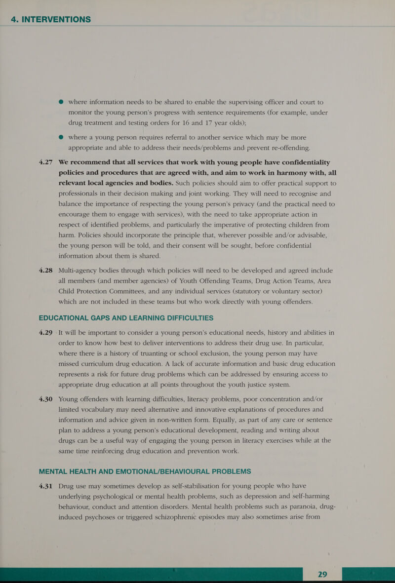 @ where information needs to be shared to enable the supervising officer and court to monitor the young person’s progress with sentence requirements (for example, under drug treatment and testing orders for 16 and 17 year olds); @ where a young person requires referral to another service which may be more appropriate and able to address their needs/problems and: prevent re-offending. 4.27 We recommend that all services that work with young people have confidentiality policies and procedures that are agreed with, and aim to work in harmony with, all relevant local agencies and bodies. Such policies should aim to offer practical support to professionals in their decision making and joint working. They will need to recognise and balance the importance of respecting the young person’s privacy (and the practical need to encourage them to engage with services), with the need to take appropriate action in respect of identified problems, and particularly the imperative of protecting children from harm. Policies should incorporate the principle that, wherever possible and/or advisable, the young person will be told, and their consent will be sought, before confidential information about them is shared. 4.28 Multi-agency bodies through which policies will need to be developed and agreed include all members (and member agencies) of Youth Offending Teams, Drug Action Teams, Area Child Protection Committees, and any individual services (statutory or voluntary sector) which are not included in these teams but who work directly with young offenders. EDUCATIONAL GAPS AND LEARNING DIFFICULTIES 4.29 It will be important to consider a young person’s educational needs, history and abilities in order to know how best to deliver interventions to address their drug use. In particular, where there is a history of truanting or school exclusion, the young person may have missed curriculum drug education. A lack of accurate information and basic drug education represents a risk for future drug problems which can be addressed by ensuring access to appropriate drug education at all points throughout the youth justice system. 4.30 Young offenders with learning difficulties, literacy problems, poor concentration and/or limited vocabulary may need alternative and innovative explanations of procedures and information and advice given in non-written form. Equally, as part of any care or sentence plan to address a young person’s educational development, reading and writing about drugs can be a useful way of engaging the young person in literacy exercises while at the same time reinforcing drug education and prevention work. MENTAL HEALTH AND EMOTIONAL/BEHAVIOURAL PROBLEMS 4.31 Drug use may sometimes develop as self-stabilisation for young people who have underlying psychological or mental health problems, such as depression and self-harming behaviour, conduct and attention disorders. Mental health problems such as paranoia, drug- induced psychoses or triggered schizophrenic episodes may also sometimes arise from Ce