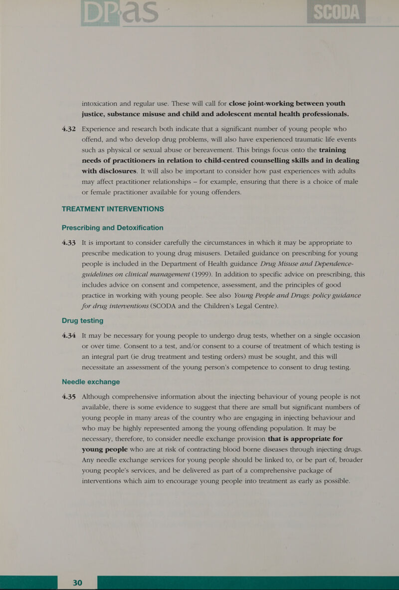 intoxication and regular use. These will call for close joint-working between youth justice, substance misuse and child and adolescent mental health professionals. 4.32 Experience and research both indicate that a significant number of young people who offend, and who develop drug problems, will also have experienced traumatic life events such as physical or sexual abuse or bereavement. This brings focus onto the training needs of practitioners in relation to child-centred counselling skills and in dealing with disclosures. It will also be important to consider how past experiences with adults may affect practitioner relationships — for example, ensuring that there is a choice of male or female practitioner available for young offenders. TREATMENT INTERVENTIONS Prescribing and Detoxification 4.33 It is important to consider carefully the circumstances in which it may be appropriate to prescribe medication to young drug misusers. Detailed guidance on prescribing for young people is included in the Department of Health guidance Drug Misuse and Dependence- guidelines on clinical management (1999). In addition to specific advice on prescribing, this includes advice on consent and competence, assessment, and the principles of good practice in working with young people. See also Young People and Drugs: policy guidance for drug interventions (SCODA and the Children’s Legal Centre). Drug testing 4.34 It may be necessary for young people to undergo drug tests, whether on a single occasion or over time. Consent to a test, and/or consent to a course of treatment of which testing is an integral part (ie drug treatment and testing orders) must be sought, and this will necessitate an assessment of the young person’s competence to consent to drug testing. Needle exchange 4.35 Although comprehensive information about the injecting behaviour of young people is not available, there is some evidence to suggest that there are small but significant numbers of young people in many areas of the country who are engaging in injecting behaviour and who may be highly represented among the young offending population. It may be necessary, therefore, to consider needle exchange provision that is appropriate for young people who are at risk of contracting blood borne diseases through injecting drugs. Any needle exchange services for young people should be linked to, or be part of, broader young people’s services, and be delivered as part of a comprehensive package of 