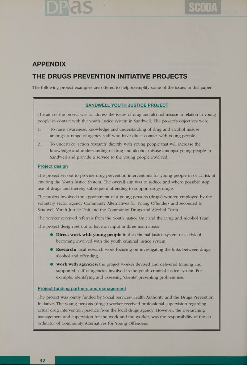 APPENDIX THE DRUGS PREVENTION INITIATIVE PROJECTS The following project examples are offered to help exemplify some of the issues in this paper: SANDWELL YOUTH JUSTICE PROJECT The aim of the project was to address the issues of drug and alcohol misuse in relation to young people in contact with the youth justice system in Sandwell. The project’s objectives were: 1: To raise awareness, knowledge and understanding of drug and alcohol misuse amongst a range of agency staff who have direct contact with young people. To undertake ‘action research’ directly with young people that will increase the knowledge and understanding of drug and alcohol misuse amongst young people in Sandwell and provide a service to the young people involved. Project design The project set out to provide drug prevention interventions for young people in or at risk of entering the Youth Justice System. The overall aim was to reduce and where possible stop use of drugs and thereby subsequent offending to support drugs usage. The project involved the appointment of a young persons (drugs) worker, employed by the voluntary sector agency Community Alternatives for Young Offenders and seconded to Sandwell Youth Justice Unit and the Community Drugs and Alcohol Team. The worker received referrals from the Youth Justice Unit and the Drug and Alcohol Team. The project design set out to have an input in three main areas: @ Direct work with young people in the criminal justice system or at risk of becoming involved with the youth criminal justice system. @ Research: local research work focusing on investigating the links between drugs, alcohol and offending. @ Work with agencies: the project worker devised and delivered training and supported staff of agencies involved in the youth criminal justice system. For example, identifying and assessing ‘clients’ presenting problem use. Project funding partners and management  The project was jointly funded by Social Services/Health Authority and the Drugs Prevention Initiative. The young persons (drugs) worker received professional supervision regarding actual drug intervention practice from the local drugs agency. However, the overarching ordinator of Community Alternatives for Young Offenders. 