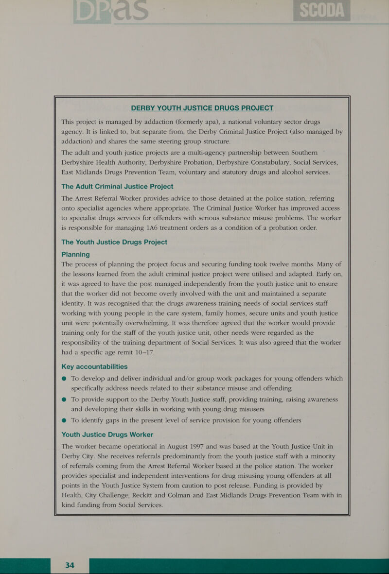 DERBY YOUTH JUSTICE DRUGS PROJECT This project is managed by addaction (formerly apa), a national voluntary sector drugs agency. It is linked to, but separate from, the Derby Criminal Justice Project (also managed by addaction) and shares the same steering group structure. The adult and youth justice projects are a multi-agency partnership between Southern Derbyshire Health Authority, Derbyshire Probation, Derbyshire Constabulary, Social Services, East Midlands Drugs Prevention Team, voluntary and statutory drugs and alcohol services. The Adult Criminal Justice Project The Arrest Referral Worker provides advice to those detained at the police station, referring onto specialist agencies where appropriate. The Criminal Justice Worker has improved access to specialist drugs services for offenders with serious substance misuse problems. The worker is responsible for managing 1A6 treatment orders as a condition of a probation order. The Youth Justice Drugs Project Planning The process of planning the project focus and securing funding took twelve months. Many of the lessons learned from the adult criminal justice project were utilised and adapted. Early on, it was agreed to have the post managed independently from the youth justice unit to ensure that the worker did not become overly involved with the unit and maintained a separate identity. It was recognised that the drugs awareness training needs of social services staff working with young people in the care system, family homes, secure units and youth justice unit were potentially overwhelming. It was therefore agreed that the worker would provide training only for the staff of the youth justice unit, other needs were regarded as the responsibility of the training department of Social Services. It was also agreed that the worker had a specific age remit 10-17. Key accountabilities @ To develop and deliver individual and/or group work packages for young offenders which specifically address needs related to their substance misuse and offending @ To provide support to the Derby Youth Justice staff, providing training, raising awareness and developing their skills in working with young drug misusers Youth Justice Drugs Worker Derby City. She receives referrals predominantly from the youth justice staff with a minority of referrals coming from the Arrest Referral Worker based at the police station. The worker provides specialist and independent interventions for drug misusing young offenders at all points in the Youth Justice System from caution to post release. Funding is provided by Health, City Challenge, Reckitt and Colman and East Midlands Drugs Prevention Team with in kind funding from Social Services. 