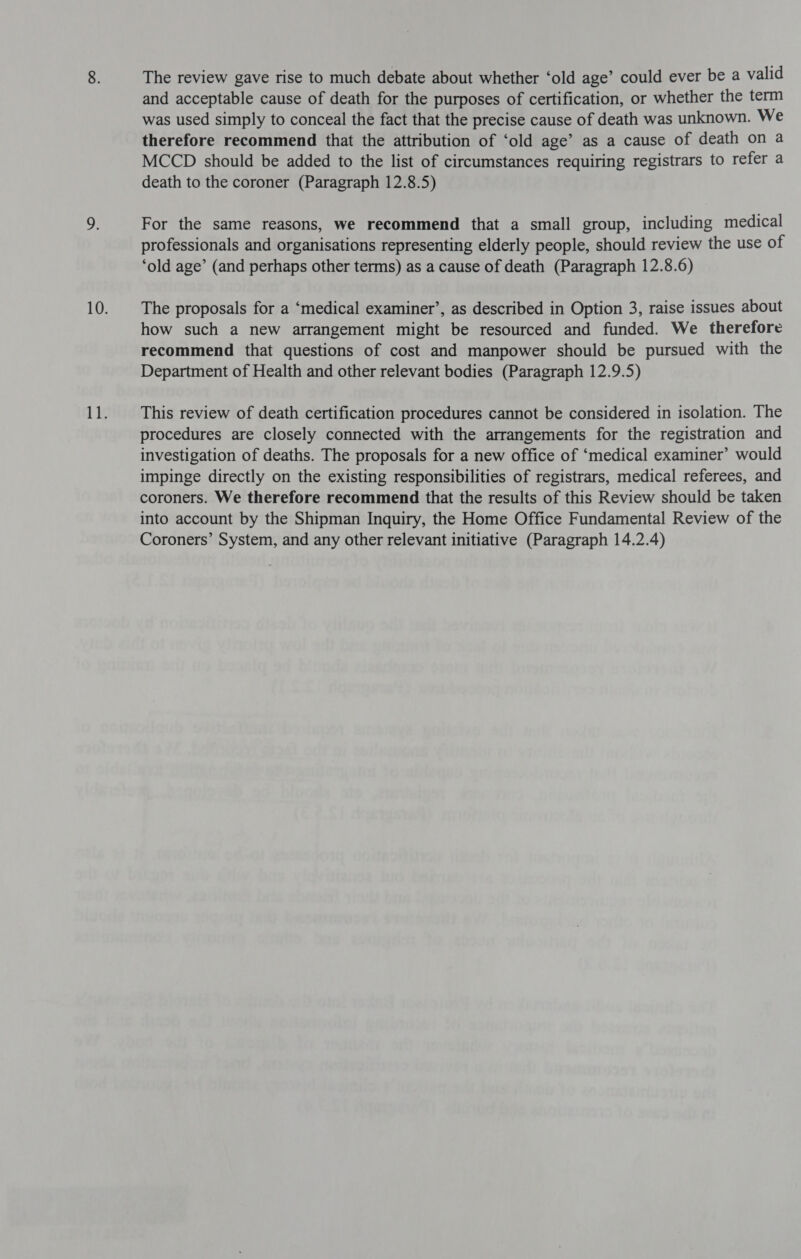 The review gave rise to much debate about whether ‘old age’ could ever be a valid and acceptable cause of death for the purposes of certification, or whether the term was used simply to conceal the fact that the precise cause of death was unknown. We therefore recommend that the attribution of ‘old age’ as a cause of death on a MCCD should be added to the list of circumstances requiring registrars to refer a death to the coroner (Paragraph 12.8.5) For the same reasons, we recommend that a small group, including medical professionals and organisations representing elderly people, should review the use of ‘old age’ (and perhaps other terms) as a cause of death (Paragraph 12.8.6) The proposals for a ‘medical examiner’, as described in Option 3, raise issues about how such a new arrangement might be resourced and funded. We therefore recommend that questions of cost and manpower should be pursued with the Department of Health and other relevant bodies (Paragraph 12.9.5) This review of death certification procedures cannot be considered in isolation. The procedures are closely connected with the arrangements for the registration and investigation of deaths. The proposals for a new office of ‘medical examiner’ would impinge directly on the existing responsibilities of registrars, medical referees, and coroners. We therefore recommend that the results of this Review should be taken into account by the Shipman Inquiry, the Home Office Fundamental Review of the Coroners’ System, and any other relevant initiative (Paragraph 14.2.4)