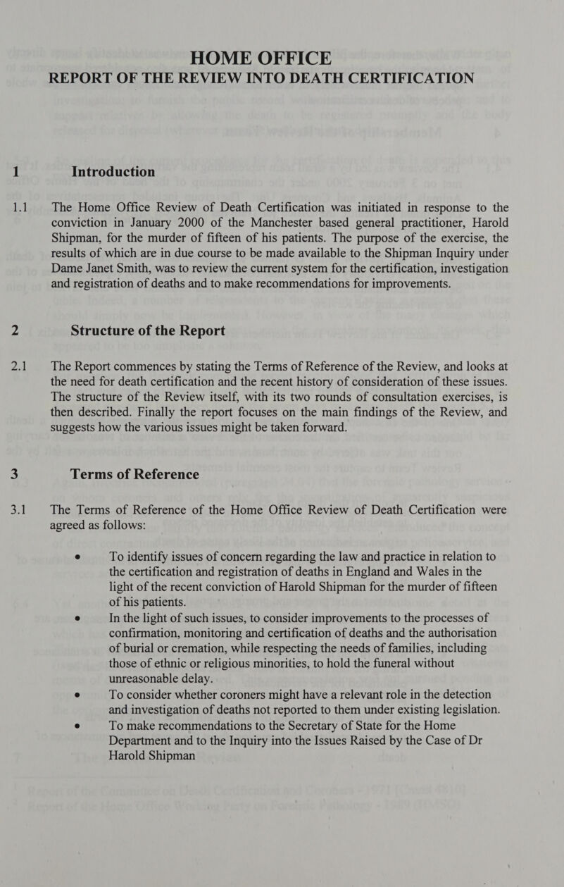 re Zl onl HOME OFFICE REPORT OF THE REVIEW INTO DEATH CERTIFICATION Introduction The Home Office Review of Death Certification was initiated in response to the conviction in January 2000 of the Manchester based general practitioner, Harold Shipman, for the murder of fifteen of his patients. The purpose of the exercise, the results of which are in due course to be made available to the Shipman Inquiry under Dame Janet Smith, was to review the current system for the certification, investigation and registration of deaths and to make recommendations for improvements. Structure of the Report The Report commences by stating the Terms of Reference of the Review, and looks at the need for death certification and the recent history of consideration of these issues. The structure of the Review itself, with its two rounds of consultation exercises, is then described. Finally the report focuses on the main findings of the Review, and suggests how the various issues might be taken forward. Terms of Reference The Terms of Reference of the Home Office Review of Death Certification were agreed as follows: e To identify issues of concern regarding the law and practice in relation to the certification and registration of deaths in England and Wales in the light of the recent conviction of Harold Shipman for the murder of fifteen of his patients. | @ In the light of such issues, to consider improvements to the processes of confirmation, monitoring and certification of deaths and the authorisation of burial or cremation, while respecting the needs of families, including those of ethnic or religious minorities, to hold the funeral without unreasonable delay. e To consider whether coroners might have a relevant role in the detection and investigation of deaths not reported to them under existing legislation. 9 To make recommendations to the Secretary of State for the Home Department and to the Inquiry into the Issues Raised by the Case of Dr Harold Shipman