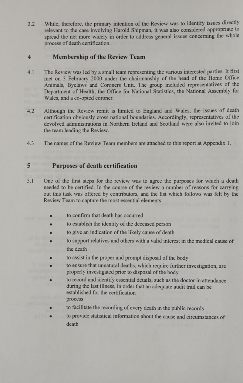 2 4.1 4.2 4.3 ay While, therefore, the primary intention of the Review was to identify issues directly relevant to the case involving Harold Shipman, it was also considered appropriate to spread the net more widely in order to address general issues concerning the whole process of death certification. Membership of the Review Team The Review was led by a small team representing the various interested parties. It first met on 3 February 2000 under the chairmanship of the head of the Home Office Animals, Byelaws and Coroners Unit. The group included representatives of the Department of Health, the Office for National Statistics, the National Assembly for Wales, and a co-opted coroner. Although the Review remit is limited to England and Wales, the issues of death certification obviously cross national boundaries. Accordingly, representatives of the devolved administrations in Northern Ireland and Scotland were also invited to join the team leading the Review. The names of the Review Team members are attached to this report at Appendix 1. Purposes of death certification One of the first steps for the review was to agree the purposes for which a death needed to be certified. In the course of the review a number of reasons for carrying out this task was offered by contributors, and the list which follows was felt by the Review Team to capture the most essential elements: ® to confirm that death has occurred 9 to establish the identity of the deceased person 8 to give an indication of the likely cause of death ® to support relatives and others with a valid interest in the medical cause of the death . e to assist in the proper and prompt disposal of the body e to ensure that unnatural deaths, which require further investigation, are properly investigated prior to disposal of the body e to record and identify essential details, such as the doctor in attendance during the last illness, in order that an adequate audit trail can be established for the certification process @ to facilitate the recording of every death in the public records ® to provide statistical information about the cause and circumstances of death