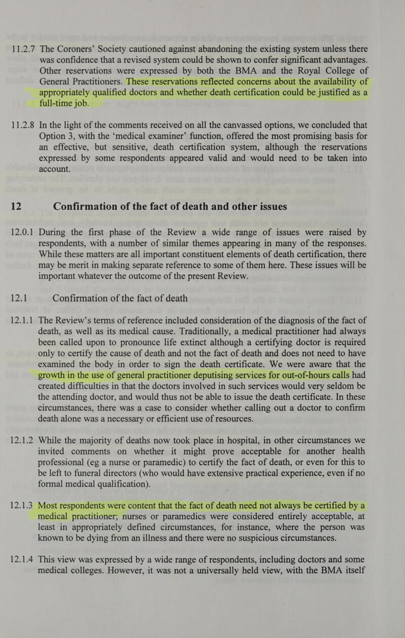 P24 11.2.8 12 12.0.1 12.1 12a) 12eIs2 locke 12.1.4 The Coroners’ Society cautioned against abandoning the existing system unless there was confidence that a revised system could be shown to confer significant advantages. Other reservations were expressed by both the BMA and the Royal College of General Practitioners. These reservations reflected concerns about the availability of appropriately qualified doctors and whether death certification could be justified as a full-time job. | In the light of the comments received on all the canvassed options, we concluded that Option 3, with the ‘medical examiner’ function, offered the most promising basis for an effective, but sensitive, death certification system, although the reservations expressed by some respondents appeared valid and would need to be taken into account. Confirmation of the fact of death and other issues During the first phase of the Review a wide range of issues were raised by respondents, with a number of similar themes appearing in many of the responses. While these matters are all important constituent elements of death certification, there may be merit in making separate reference to some of them here. These issues will be important whatever the outcome of the present Review. Confirmation of the fact of death The Review’s terms of reference included consideration of the diagnosis of the fact of death, as well as its medical cause. Traditionally, a medical practitioner had always been called upon to pronounce life extinct although a certifying doctor is required only to certify the cause of death and not the fact of death and does not need to have examined the body in order to sign the death certificate. We were aware that the growth in the use of general practitioner deputising services for out-of-hours calls had created difficulties in that the doctors involved in such services would very seldom be the attending doctor, and would thus not be able to issue the death certificate. In these circumstances, there was a case to consider whether calling out a doctor to confirm death alone was a necessary or efficient use of resources. While the majority of deaths now took place in hospital, in other circumstances we invited comments on whether it might prove acceptable for another health professional (eg a nurse or paramedic) to certify the fact of death, or even for this to be left to funeral directors (who would have extensive practical experience, even if no formal medical qualification). Most respondents were content that the fact of death need not always be certified by a medical practitioner; nurses or paramedics were considered entirely acceptable, at least in appropriately defined circumstances, for instance, where the person was known to be dying from an illness and there were no suspicious circumstances. This view was expressed by a wide range of respondents, including doctors and some medical colleges. However, it was not a universally held view, with the BMA itself