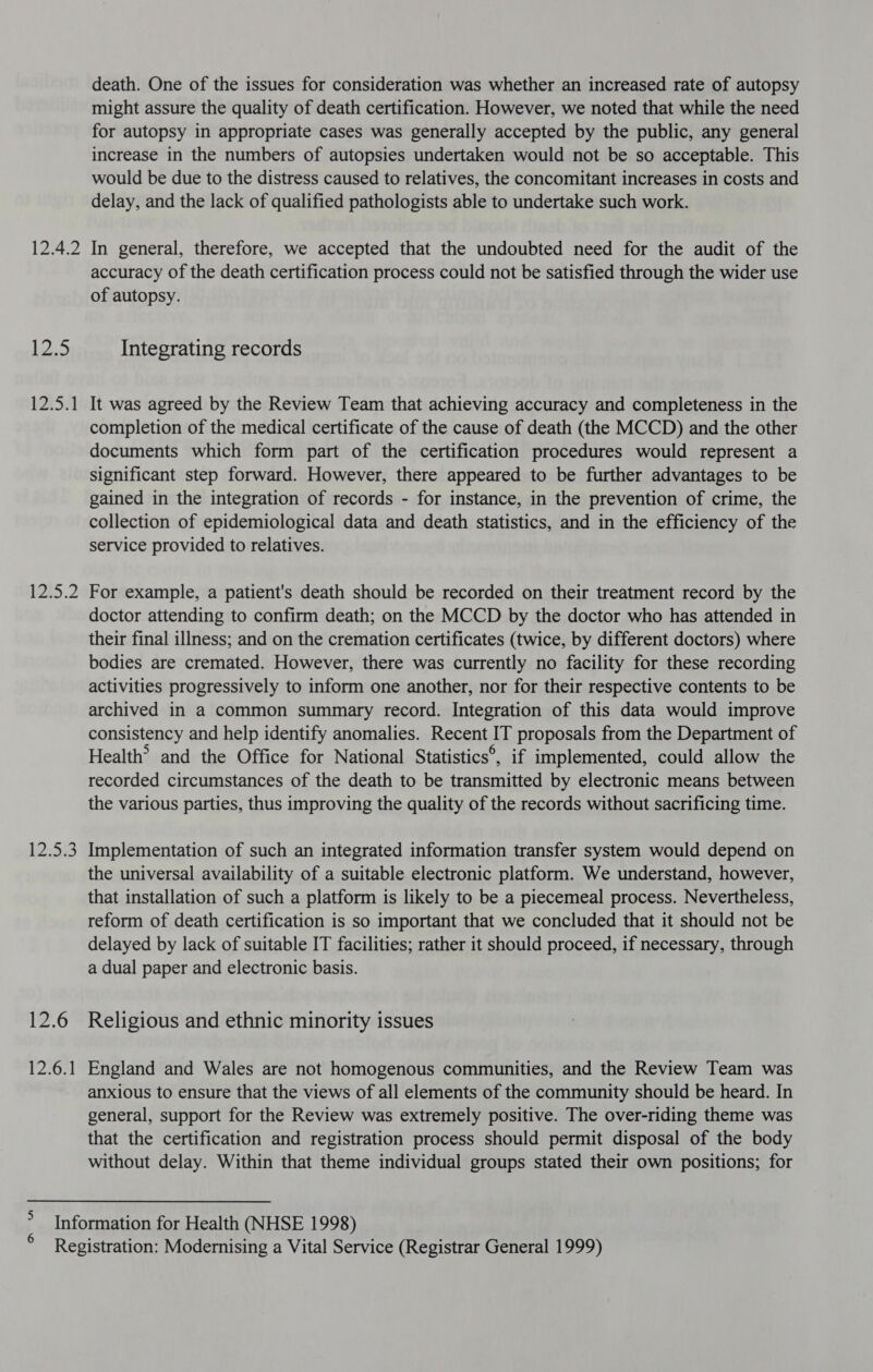 12.4.2 12.5 12.5.1 1215.2 AB 12.6 Wane p death. One of the issues for consideration was whether an increased rate of autopsy might assure the quality of death certification. However, we noted that while the need for autopsy in appropriate cases was generally accepted by the public, any general increase in the numbers of autopsies undertaken would not be so acceptable. This would be due to the distress caused to relatives, the concomitant increases in costs and delay, and the lack of qualified pathologists able to undertake such work. In general, therefore, we accepted that the undoubted need for the audit of the accuracy of the death certification process could not be satisfied through the wider use of autopsy. Integrating records It was agreed by the Review Team that achieving accuracy and completeness in the completion of the medical certificate of the cause of death (the MCCD) and the other documents which form part of the certification procedures would represent a significant step forward. However, there appeared to be further advantages to be gained in the integration of records - for instance, in the prevention of crime, the collection of epidemiological data and death statistics, and in the efficiency of the service provided to relatives. For example, a patient's death should be recorded on their treatment record by the doctor attending to confirm death; on the MCCD by the doctor who has attended in their final illness; and on the cremation certificates (twice, by different doctors) where bodies are cremated. However, there was currently no facility for these recording activities progressively to inform one another, nor for their respective contents to be archived in a common summary record. Integration of this data would improve consistency and help identify anomalies. Recent IT proposals from the Department of Health’ and the Office for National Statistics®, if implemented, could allow the recorded circumstances of the death to be transmitted by electronic means between the various parties, thus improving the quality of the records without sacrificing time. Implementation of such an integrated information transfer system would depend on the universal availability of a suitable electronic platform. We understand, however, that installation of such a platform is likely to be a piecemeal process. Nevertheless, reform of death certification is so important that we concluded that it should not be delayed by lack of suitable IT facilities; rather it should proceed, if necessary, through a dual paper and electronic basis. Religious and ethnic minority issues England and Wales are not homogenous communities, and the Review Team was anxious to ensure that the views of all elements of the community should be heard. In general, support for the Review was extremely positive. The over-riding theme was that the certification and registration process should permit disposal of the body without delay. Within that theme individual groups stated their own positions; for