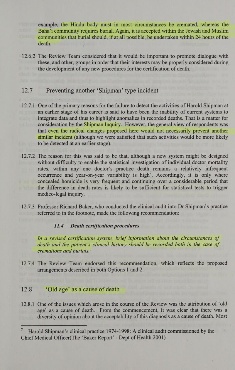 12.6.2 Lod 1241 1267.2 124738 12.7.4 12.8 12.8.1 example, the Hindu body must in most circumstances be cremated, whereas the Baha’i community requires burial. Again, it is accepted within the Jewish and Muslim communities that burial should, if at all possible, be undertaken within 24 hours of the death. The Review Team considered that it would be important to promote dialogue with these, and other, groups in order that their interests may be properly considered during the development of any new procedures for the certification of death. Preventing another ‘Shipman’ type incident One of the primary reasons for the failure to detect the activities of Harold Shipman at an earlier stage of his career is said to have been the inability of current systems to integrate data and thus to highlight anomalies in recorded deaths. That is a matter for consideration by the Shipman Inquiry. However, the general view of respondents was that even the radical changes proposed here would not necessarily prevent another similar incident (although we were satisfied that such activities would be more likely to be detected at an earlier stage). The reason for this was said to be that, although a new system might be designed without difficulty to enable the statistical investigation of individual doctor mortality rates, within any one doctor’s practice death remains a relatively infrequent occurrence and year-on-year variability is high’. Accordingly, it is only where concealed homicide is very frequent and continuing over a considerable period that the difference in death rates is likely to be sufficient for statistical tests to trigger medico-legal inquiry. Professor Richard Baker, who conducted the clinical audit into Dr Shipman’s practice referred to in the footnote, made the following recommendation: 11.4 Death certification procedures In a revised certification system, brief information about the circumstances of death and the patient’s clinical history should be recorded both in the case of cremations and burials. The Review Team endorsed this recommendation, which reflects the proposed arrangements described in both Options 1 and 2. ‘Old age’ as a cause of death One of the issues which arose in the course of the Review was the attribution of ‘old age’ as a cause of death. From the commencement, it was clear that there was a diversity of opinion about the acceptability of this diagnosis as a cause of death. Most