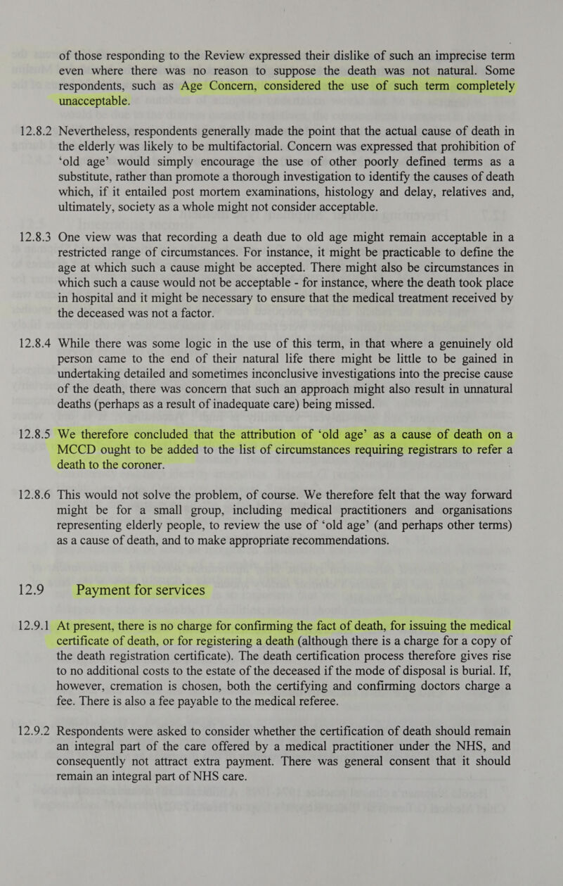 12.8.2 ORFs) 12.8.4 of those responding to the Review expressed their dislike of such an imprecise term even where there was no reason to suppose the death was not natural. Some respondents, such as Age Concern, considered the use of such term completely unacceptable. Nevertheless, respondents generally made the point that the actual cause of death in the elderly was likely to be multifactorial. Concern was expressed that prohibition of ‘old age’ would simply encourage the use of other poorly defined terms as a substitute, rather than promote a thorough investigation to identify the causes of death which, if it entailed post mortem examinations, histology and delay, relatives and, ultimately, society as a whole might not consider acceptable. One view was that recording a death due to old age might remain acceptable in a restricted range of circumstances. For instance, it might be practicable to define the age at which such a cause might be accepted. There might also be circumstances in which such a cause would not be acceptable - for instance, where the death took place in hospital and it might be necessary to ensure that the medical treatment received by the deceased was not a factor. While there was some logic in the use of this term, in that where a genuinely old person came to the end of their natural life there might be little to be gained in undertaking detailed and sometimes inconclusive investigations into the precise cause of the death, there was concern that such an approach might also result in unnatural deaths (perhaps as a result of inadequate care) being missed.  12.8.6 Wee's, 12:92) | wide This would not solve the problem, of course. We therefore felt that the way forward might be for a small group, including medical practitioners and organisations representing elderly people, to review the use of ‘old age’ (and perhaps other terms) as a cause of death, and to make appropriate recommendations. Payment for services At present, there is no charge for confirming the fact of death, for issuing the medical certificate of death, or for registering a death (although there is a charge for a copy of the death registration certificate). The death certification process therefore gives rise to no additional costs to the estate of the deceased if the mode of disposal is burial. If, however, cremation is chosen, both the certifying and confirming doctors charge a fee. There is also a fee payable to the medical referee. Respondents were asked to consider whether the certification of death should remain an integral part of the care offered by a medical practitioner under the NHS, and consequently not attract extra payment. There was general consent that it should remain an integral part of NHS care.