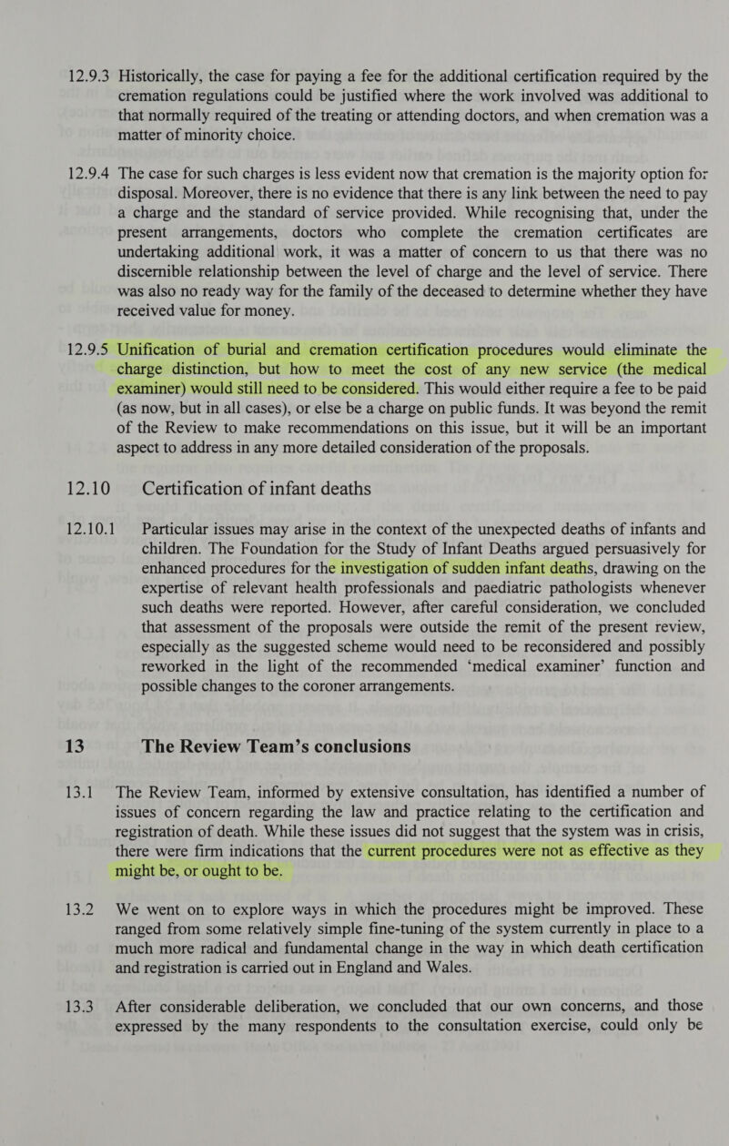 12.9% 12.9.4 12.95 Historically, the case for paying a fee for the additional certification required by the cremation regulations could be justified where the work involved was additional to that normally required of the treating or attending doctors, and when cremation was a matter of minority choice. The case for such charges is less evident now that cremation is the majority option for disposal. Moreover, there is no evidence that there is any link between the need to pay a charge and the standard of service provided. While recognising that, under the present arrangements, doctors who complete the cremation certificates are undertaking additional work, it was a matter of concern to us that there was no discernible relationship between the level of charge and the level of service. There was also no ready way for the family of the deceased to determine whether they have received value for money. Unification of burial and cremation certification procedures would eliminate the PALO 12.10.1 13 ier Lee 13.3 examiner) would still need to be considered. This would either require a fee to be paid (as now, but in all cases), or else be a charge on public funds. It was beyond the remit of the Review to make recommendations on this issue, but it will be an important aspect to address in any more detailed consideration of the proposals. Certification of infant deaths Particular issues may arise in the context of the unexpected deaths of infants and children. The Foundation for the Study of Infant Deaths argued persuasively for enhanced procedures for the investigation of sudden infant deaths, drawing on the expertise of relevant health professionals and paediatric pathologists whenever such deaths were reported. However, after careful consideration, we concluded that assessment of the proposals were outside the remit of the present review, especially as the suggested scheme would need to be reconsidered and possibly reworked in the light of the recommended ‘medical examiner’ function and possible changes to the coroner arrangements. The Review Team’s conclusions The Review Team, informed by extensive consultation, has identified a number of issues of concern regarding the law and practice relating to the certification and registration of death. While these issues did not suggest that the system was in crisis, there were firm indications that the current procedures were not as effective as they might be, or ought to be. We went on to explore ways in which the procedures might be improved. These ranged from some relatively simple fine-tuning of the system currently in place to a much more radical and fundamental change in the way in which death certification and registration is carried out in England and Wales. After considerable deliberation, we concluded that our own concerns, and those expressed by the many respondents to the consultation exercise, could only be