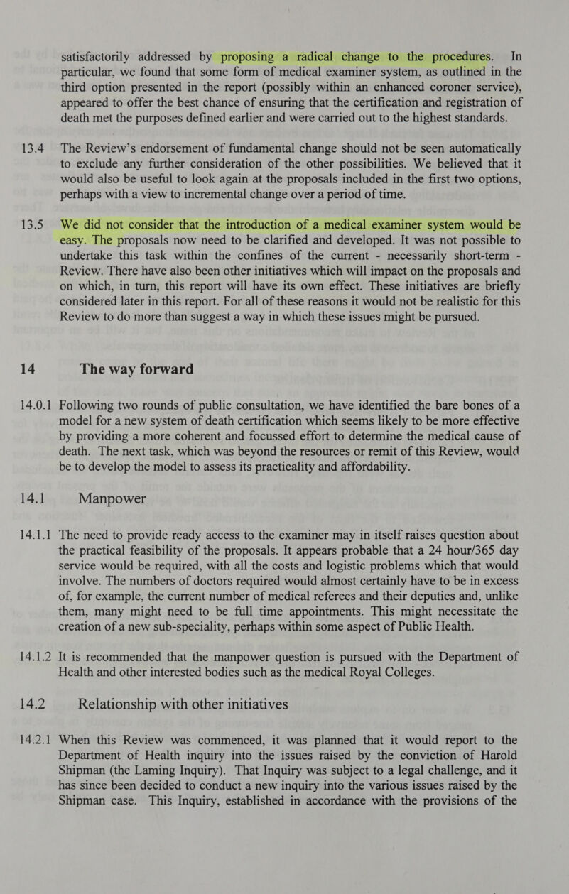 13.4 135 14 14.0.1 14.1 14.1.1 14.1.2 14.2 14.2.1 satisfactorily addressed by proposing a radical change to the procedures. In particular, we found that some form of medical examiner system, as outlined in the third option presented in the report (possibly within an enhanced coroner service), appeared to offer the best chance of ensuring that the certification and registration of death met the purposes defined earlier and were carried out to the highest standards. The Review’s endorsement of fundamental change should not be seen automatically to exclude any further consideration of the other possibilities. We believed that it would also be useful to look again at the proposals included in the first two options, perhaps with a view to incremental change over a period of time. We did not consider that the introduction of a medical examiner system would be easy. The proposals now need to be clarified and developed. It was not possible to undertake this task within the confines of the current - necessarily short-term - Review. There have also been other initiatives which will impact on the proposals and on which, in turn, this report will have its own effect. These initiatives are briefly considered later in this report. For all of these reasons it would not be realistic for this Review to do more than suggest a way in which these issues might be pursued. The way forward Following two rounds of public consultation, we have identified the bare bones of a model for a new system of death certification which seems likely to be more effective by providing a more coherent and focussed effort to determine the medical cause of death. The next task, which was beyond the resources or remit of this Review, would be to develop the model to assess its practicality and affordability. Manpower The need to provide ready access to the examiner may in itself raises question about the practical feasibility of the proposals. It appears probable that a 24 hour/365 day service would be required, with all the costs and logistic problems which that would involve. The numbers of doctors required would almost certainly have to be in excess of, for example, the current number of medical referees and their deputies and, unlike them, many might need to be full time appointments. This might necessitate the creation of a new sub-speciality, perhaps within some aspect of Public Health. It is recommended that the manpower question is pursued with the Department of Health and other interested bodies such as the medical Royal Colleges. Relationship with other initiatives When this Review was commenced, it was planned that it would report to the Department of Health inquiry into the issues raised by the conviction of Harold Shipman (the Laming Inquiry). That Inquiry was subject to a legal challenge, and it has since been decided to conduct a new inquiry into the various issues raised by the Shipman case. This Inquiry, established in accordance with the provisions of the