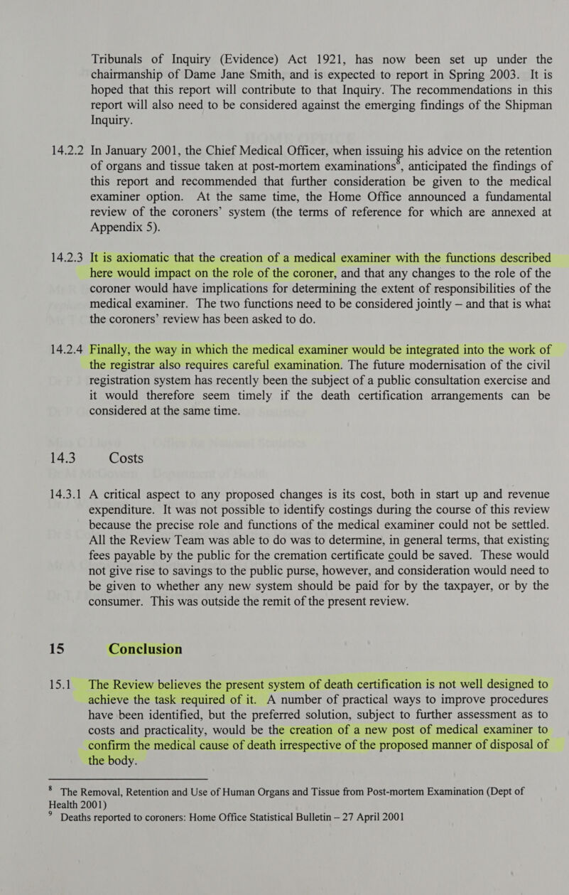 14.2.2 14.2.3 14.2.4 14.3 14.3.1 15 Loa) Tribunals of Inquiry (Evidence) Act 1921, has now been set up under the chairmanship of Dame Jane Smith, and is expected to report in Spring 2003. It is hoped that this report will contribute to that Inquiry. The recommendations in this report will also need to be considered against the emerging findings of the Shipman Inquiry. In January 2001, the Chief Medical Officer, when issuing his advice on the retention of organs and tissue taken at post-mortem examinations’, anticipated the findings of this report and recommended that further consideration be given to the medical examiner option. At the same time, the Home Office announced a fundamental review of the coroners’ system (the terms of reference for which are annexed at Appendix 5). It is axiomatic that the creation of a medical examiner with the functions described here would impact on the role of the coroner, and that any changes to the role of the coroner would have implications for determining the extent of responsibilities of the medical examiner. The two functions need to be considered jointly — and that is what the coroners’ review has been asked to do. Finally, the way in which the medical examiner would be integrated into the work of the registrar also requires careful examination. The future modernisation of the civil registration system has recently been the subject of a public consultation exercise and it would therefore seem timely if the death certification arrangements can be considered at the same time. Costs A critical aspect to any proposed changes is its cost, both in start up and revenue expenditure. It was not possible to identify costings during the course of this review because the precise role and functions of the medical examiner could not be settled. All the Review Team was able to do was to determine, in general terms, that existing fees payable by the public for the cremation certificate could be saved. These would not give rise to savings to the public purse, however, and consideration would need to be given to whether any new system should be paid for by the taxpayer, or by the consumer. This was outside the remit of the present review. Conclusion The Review believes the present system of death certification is not well designed to achieve the task required of it. A number of practical ways to improve procedures have been identified, but the preferred solution, subject to further assessment as to costs and practicality, would be the creation of a new post of medical examiner to confirm the medical cause of death irrespective of the proposed manner of disposal of the body.