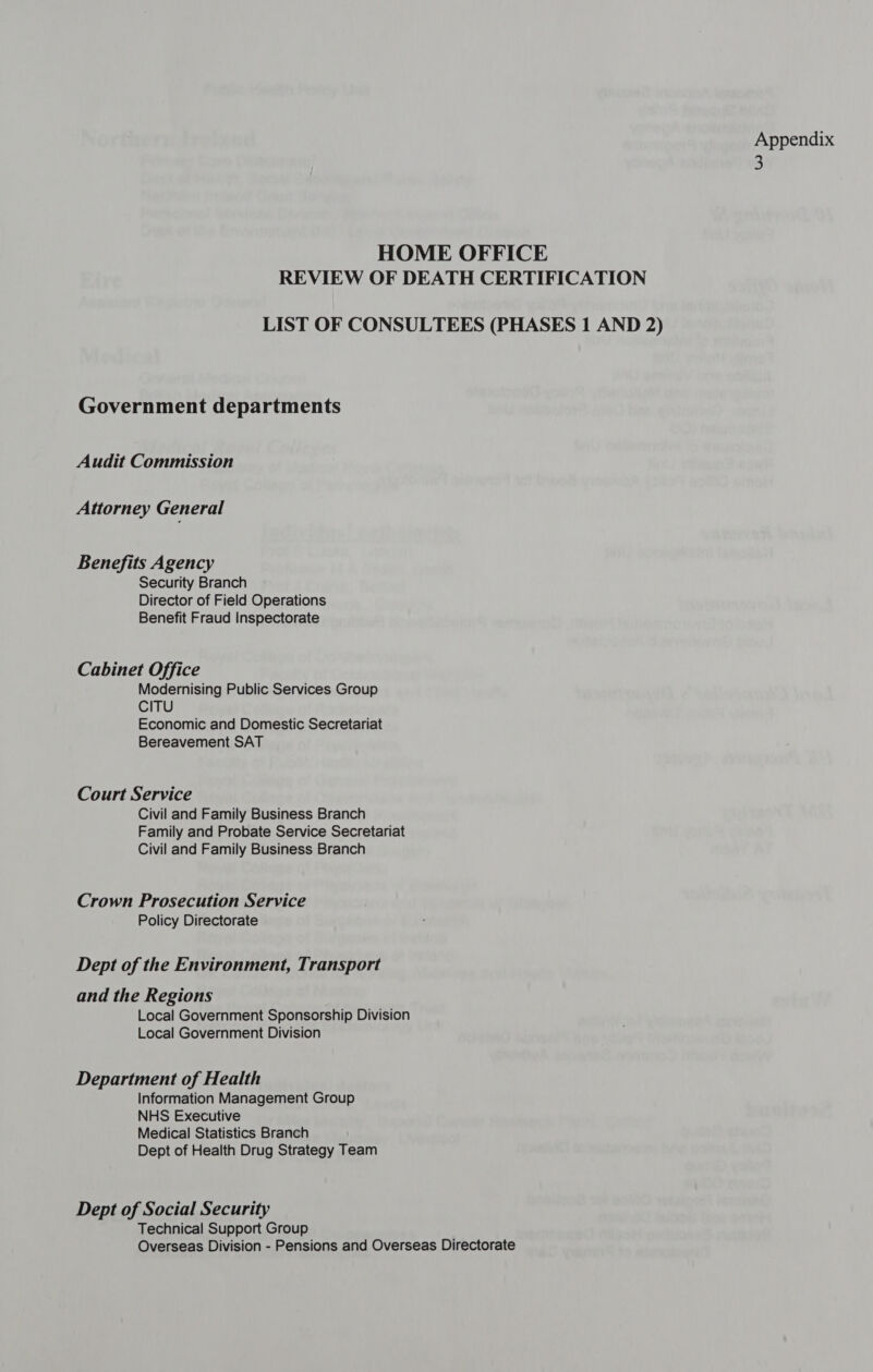 HOME OFFICE REVIEW OF DEATH CERTIFICATION LIST OF CONSULTEES (PHASES 1 AND 2) Government departments Audit Commission Attorney General Benefits Agency Security Branch Director of Field Operations Benefit Fraud Inspectorate Cabinet Office Modernising Public Services Group CITU Economic and Domestic Secretariat Bereavement SAT Court Service Civil and Family Business Branch Family and Probate Service Secretariat Civil and Family Business Branch Crown Prosecution Service Policy Directorate Dept of the Environment, Transport and the Regions Local Government Sponsorship Division Local Government Division Department of Health Information Management Group NHS Executive Medical Statistics Branch Dept of Health Drug Strategy Team Dept of Social Security Technical Support Group Overseas Division - Pensions and Overseas Directorate Appendix 3