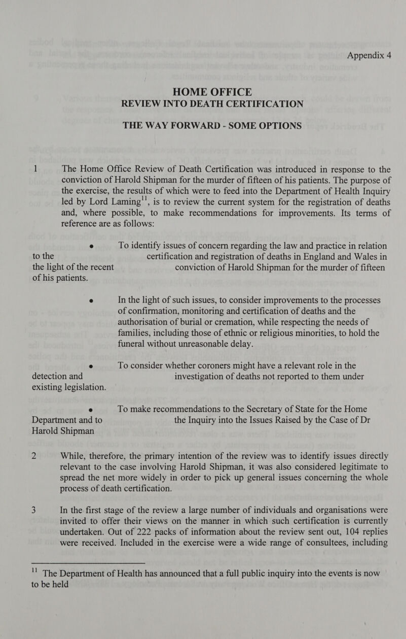 Appendix 4 HOME OFFICE REVIEW INTO DEATH CERTIFICATION THE WAY FORWARD - SOME OPTIONS The Home Office Review of Death Certification was introduced in response to the conviction of Harold Shipman for the murder of fifteen of his patients. The purpose of the exercise, the results of which were to feed into the Department of Health Inquiry led by Lord Laming'', is to review the current system for the registration of deaths and, where possible, to make recommendations for improvements. Its terms of reference are as follows: e To identify issues of concern regarding the law and practice in relation certification and registration of deaths in England and Wales in ® In the light of such issues, to consider improvements to the processes of confirmation, monitoring and certification of deaths and the authorisation of burial or cremation, while respecting the needs of families, including those of ethnic or religious minorities, to hold the funeral without unreasonable delay. © To consider whether coroners might have a relevant role in the e To make recommendations to the Secretary of State for the Home Department and to the Inquiry into the Issues Raised by the Case of Dr Harold Shipman 2 While, therefore, the primary intention of the review was to identify issues directly relevant to the case involving Harold Shipman, it was also considered legitimate to spread the net more widely in order to pick up general issues concerning the whole process of death certification. 3 In the first stage of the review a large number of individuals and organisations were invited to offer their views on the manner in which such certification is currently undertaken. Out of 222 packs of information about the review sent out, 104 replies were received. Included in the exercise were a wide range of consultees, including