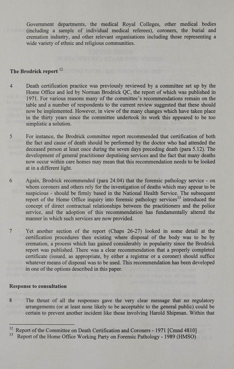 Government departments, the medical Royal Colleges, other medical bodies (including a sample of individual medical referees), coroners, the burial and cremation industry, and other relevant organisations including those representing a wide variety of ethnic and religious communities. 4 Death certification practice was previously reviewed by a committee set up by the Home Office and led by Norman Brodrick QC, the report of which was published in 1971. For various reasons many of the committee’s recommendations remain on the table and a number of respondents to the current review suggested that these should now be implemented. However, in view of the many changes which have taken place in the thirty years since the committee undertook its work this appeared to be too simplistic a solution. For instance, the Brodrick committee report recommended that certification of both the fact and cause of death should be performed by the doctor who had attended the deceased person at least once during the seven days preceding death (para 5.12). The development of general practitioner deputising services and the fact that many deaths now occur within care homes may mean that this recommendation needs to be looked at in a different light. Again, Brodrick recommended (para 24.04) that the forensic pathology service - on whom coroners and others rely for the investigation of deaths which may appear to be suspicious - should be firmly based in the National Health Service. The subsequent report of the Home Office inquiry into forensic pathology services’ introduced the concept of direct contractual relationships between the practitioners and the police service, and the adoption of this recommendation has Hessel) altered the manner in which such services are now provided. Yet another section of the report (Chaps 26-27) looked in some detail at the certification procedures then existing where disposal of the body was to be by cremation, a process which has gained considerably in popularity since the Brodrick report was published. There was a clear recommendation that a properly completed certificate (issued, as appropriate, by either a registrar or a coroner) should suffice whatever means of disposal was to be used. This recommendation has been developed in one of the options described in this paper. The thrust of all the responses gave the very clear message that no regulatory arrangements (or at least none likely to be acceptable to the general public) could be certain to prevent another incident like those involving Harold Shipman. Within that