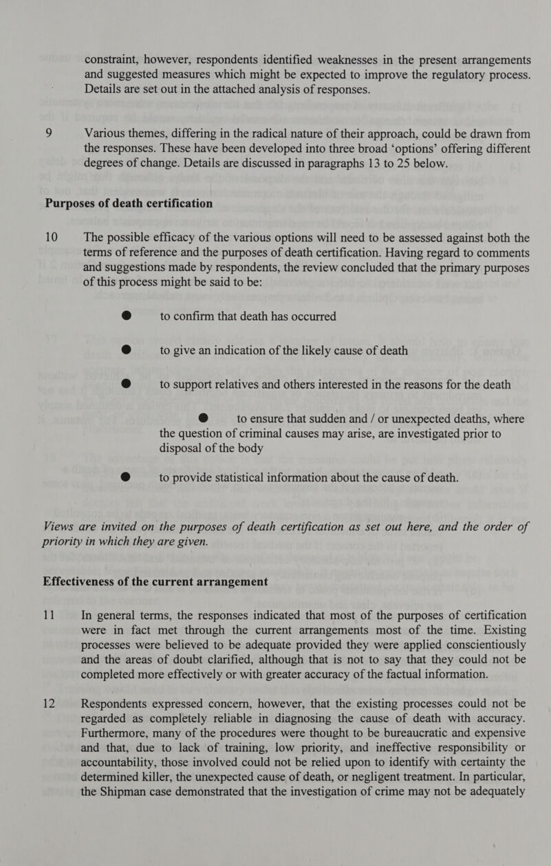 constraint, however, respondents identified weaknesses in the present arrangements and suggested measures which might be expected to improve the regulatory process. Details are set out in the attached analysis of responses. 9 Various themes, differing in the radical nature of their approach, could be drawn from the responses. These have been developed into three broad ‘options’ offering different degrees of change. Details are discussed in paragraphs 13 to 25 below. Purposes of death certification 10 The possible efficacy of the various options will need to be assessed against both the terms of reference and the purposes of death certification. Having regard to comments and suggestions made by respondents, the review concluded that the primary purposes of this process might be said to be: ® to confirm that death has occurred @ to give an indication of the likely cause of death ® to support relatives and others interested in the reasons for the death @ to ensure that sudden and / or unexpected deaths, where the question of criminal causes may arise, are investigated prior to disposal of the body @ to provide statistical information about the cause of death. Views are invited on the purposes of death certification as set out here, and the order of priority in which they are given. Effectiveness of the current arrangement 1] In general terms, the responses indicated that most of the purposes of certification were in fact met through the current arrangements most of the time. Existing processes were believed to be adequate provided they were applied conscientiously and the areas of doubt clarified, although that is not to say that they could not be completed more effectively or with greater accuracy of the factual information. 12 Respondents expressed concern, however, that the existing processes could not be regarded as completely reliable in diagnosing the cause of death with accuracy. Furthermore, many of the procedures were thought to be bureaucratic and expensive and that, due to lack of training, low priority, and ineffective responsibility or accountability, those involved could not be relied upon to identify with certainty the determined killer, the unexpected cause of death, or negligent treatment. In particular, the Shipman case demonstrated that the investigation of crime may not be adequately
