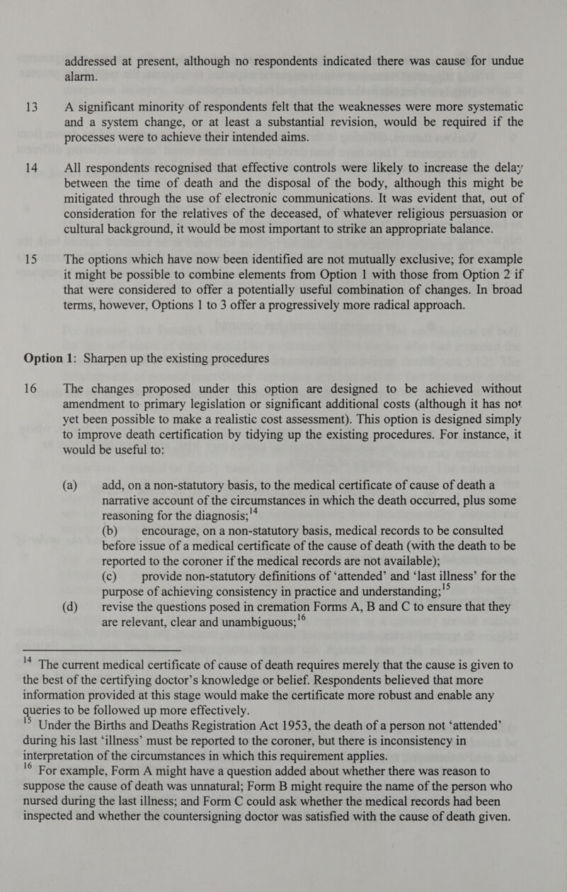 13 14 15 addressed at present, although no respondents indicated there was cause for undue alarm. A significant minority of respondents felt that the weaknesses were more systematic and a system change, or at least a substantial revision, would be required if the processes were to achieve their intended aims. All respondents recognised that effective controls were likely to increase the delay between the time of death and the disposal of the body, although this might be mitigated through the use of electronic communications. It was evident that, out of consideration for the relatives of the deceased, of whatever religious persuasion or cultural background, it would be most important to strike an appropriate balance. The options which have now been identified are not mutually exclusive; for example it might be possible to combine elements from Option 1 with those from Option 2 if that were considered to offer a potentially useful combination of changes. In broad terms, however, Options 1 to 3 offer a progressively more radical approach. 16 The changes proposed under this option are designed to be achieved without amendment to primary legislation or significant additional costs (although it has not yet been possible to make a realistic cost assessment). This option is designed simply to improve death certification by tidying up the existing procedures. For instance, it would be useful to: (a) add, on a non-statutory basis, to the medical certificate of cause of death a narrative account of the circumstances in which the death occurred, plus some reasoning for the diagnosis; '* (b) encourage, on a non-statutory basis, medical records to be consulted before issue of a medical certificate of the cause of death (with the death to be reported to the coroner if the medical records are not available); (c) provide non-statutory definitions of ‘attended’ and ‘last illness’ for the purpose of achieving consistency in practice and understanding;' (d) revise the questions posed in cremation Forms A, B and C to ensure that they are relevant, clear and unambiguous; '°