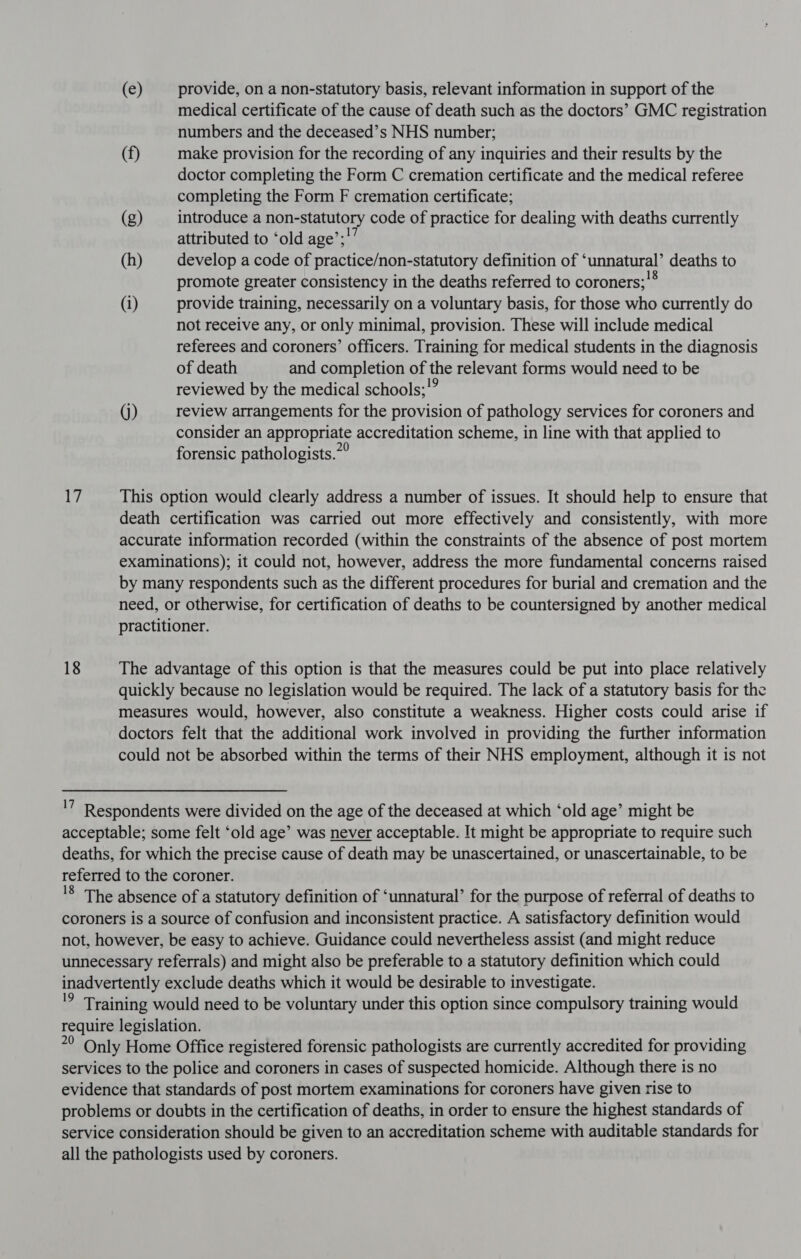 (e) provide, on a non-statutory basis, relevant information in support of the medical certificate of the cause of death such as the doctors’ GMC registration numbers and the deceased’s NHS number; (f) make provision for the recording of any inquiries and their results by the doctor completing the Form C cremation certificate and the medical referee completing the Form F cremation certificate; (g) introduce a non-statutory code of practice for dealing with deaths currently attributed to ‘old age’;’’ (h) develop a code of practice/non-statutory definition of ‘unnatural’ deaths to promote greater consistency in the deaths referred to coroners;'® (i) provide training, necessarily on a voluntary basis, for those who currently do not receive any, or only minimal, provision. These will include medical referees and coroners’ officers. Training for medical students in the diagnosis of death and completion of the relevant forms would need to be reviewed by the medical schools;’” (j) review arrangements for the provision of pathology services for coroners and consider an appropriate accreditation scheme, in line with that applied to forensic pathologists.7° 17 This option would clearly address a number of issues. It should help to ensure that death certification was carried out more effectively and consistently, with more accurate information recorded (within the constraints of the absence of post mortem examinations); it could not, however, address the more fundamental concerns raised by many respondents such as the different procedures for burial and cremation and the need, or otherwise, for certification of deaths to be countersigned by another medical practitioner. 18 The advantage of this option is that the measures could be put into place relatively quickly because no legislation would be required. The lack of a statutory basis for the measures would, however, also constitute a weakness. Higher costs could arise if doctors felt that the additional work involved in providing the further information could not be absorbed within the terms of their NHS employment, although it is not '7 Respondents were divided on the age of the deceased at which ‘old age’ might be acceptable; some felt ‘old age’ was never acceptable. It might be appropriate to require such deaths, for which the precise cause of death may be unascertained, or unascertainable, to be referred to the coroner. '8 The absence of a statutory definition of ‘unnatural’ for the purpose of referral of deaths to coroners is a source of confusion and inconsistent practice. A satisfactory definition would not, however, be easy to achieve. Guidance could nevertheless assist (and might reduce unnecessary referrals) and might also be preferable to a statutory definition which could inadvertently exclude deaths which it would be desirable to investigate. '9 Training would need to be voluntary under this option since compulsory training would require legislation. *? Only Home Office registered forensic pathologists are currently accredited for providing services to the police and coroners in cases of suspected homicide. Although there is no evidence that standards of post mortem examinations for coroners have given rise to problems or doubts in the certification of deaths, in order to ensure the highest standards of service consideration should be given to an accreditation scheme with auditable standards for all the pathologists used by coroners.