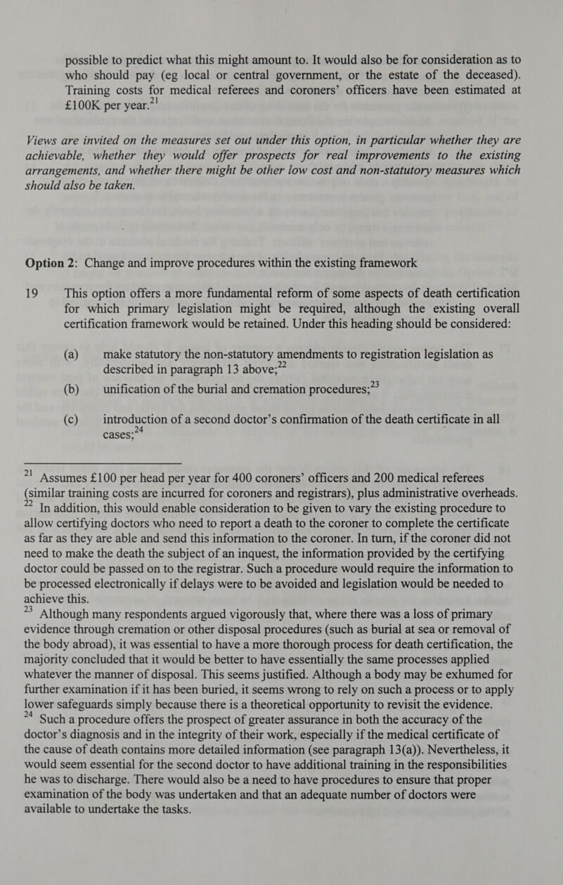 possible to predict what this might amount to. It would also be for consideration as to who should pay (eg local or central government, or the estate of the deceased). Training costs for medical referees and coroners’ officers have been estimated at £100K per year.” Views are invited on the measures set out under this option, in particular whether they are achievable, whether they would offer prospects for real improvements to the existing arrangements, and whether there might be other low cost and non-statutory measures which should also be taken. Option 2: Change and improve procedures within the existing framework 19 This option offers a more fundamental reform of some aspects of death certification for which primary legislation might be required, although the existing overall certification framework would be retained. Under this heading should be considered: (a) make statutory the non-statutory amendments to registration legislation as described in paragraph 13 above; (b) unification of the burial and cremation procedures;”&gt; (c) introduction of a second doctor’s confirmation of the death certificate in all 24 . cases; 7! Assumes £100 per head per year for 400 coroners’ officers and 200 medical referees (similar training costs are incurred for coroners and registrars), plus administrative overheads. *? In addition, this would enable consideration to be given to vary the existing procedure to allow certifying doctors who need to report a death to the coroner to complete the certificate as far as they are able and send this information to the coroner. In turn, if the coroner did not need to make the death the subject of an inquest, the information provided by the certifying doctor could be passed on to the registrar. Such a procedure would require the information to be processed electronically if delays were to be avoided and legislation would be needed to achieve this. * Although many respondents argued vigorously that, where there was a loss of primary evidence through cremation or other disposal procedures (such as burial at sea or removal of the body abroad), it was essential to have a more thorough process for death certification, the majority concluded that it would be better to have essentially the same processes applied whatever the manner of disposal. This seems justified. Although a body may be exhumed for further examination if it has been buried, it seems wrong to rely on such a process or to apply lower safeguards simply because there is a theoretical opportunity to revisit the evidence. ** Such a procedure offers the prospect of greater assurance in both the accuracy of the doctor’s diagnosis and in the integrity of their work, especially if the medical certificate of the cause of death contains more detailed information (see paragraph 13(a)). Nevertheless, it would seem essential for the second doctor to have additional training in the responsibilities he was to discharge. There would also be a need to have procedures to ensure that proper examination of the body was undertaken and that an adequate number of doctors were available to undertake the tasks.