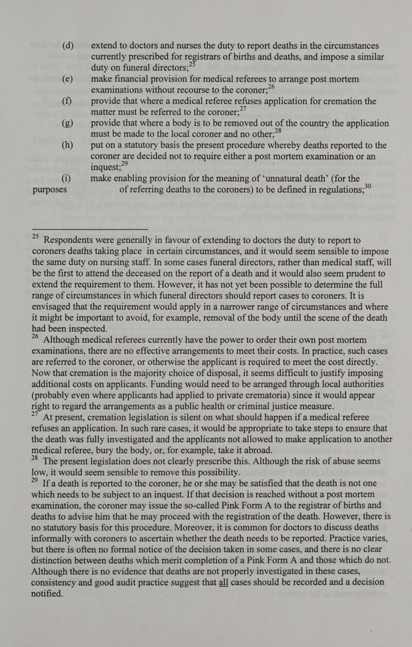 (d) extend to doctors and nurses the duty to report deaths in the circumstances currently prescribed for registrars of births and deaths, and impose a similar duty on funeral directors; (e) make financial provision for medical referees to arrange post mortem examinations without recourse to the coroner;7° (f) provide that where a medical referee refuses application for cremation the matter must be referred to the coroner;”’ (g) provide that where a body is to be removed out of the country the application must be made to the local coroner and no other;”® (h) put on a statutory basis the present procedure whereby deaths reported to the coroner are decided not to require either a post mortem examination or an inquest;”” (i) make enabling provision for the meaning of ‘unnatural death’ (for the purposes of referring deaths to the coroners) to be defined in regulations;*” *° Respondents were generally in favour of extending to doctors the duty to report to coroners deaths taking place in certain circumstances, and it would seem sensible to impose the same duty on nursing staff. In some cases funeral directors, rather than medical staff, will be the first to attend the deceased on the report of a death and it would also seem prudent to extend the requirement to them. However, it has not yet been possible to determine the full range of circumstances in which funeral directors should report cases to coroners. It is envisaged that the requirement would apply in a narrower range of circumstances and where it might be important to avoid, for example, removal of the body until the scene of the death had been inspected. = Although medical referees currently have the power to order their own post mortem 7 examinations, there are no effective arrangements to meet their costs. In practice, such cases are referred to the coroner, or otherwise the applicant is required to meet the cost directly. Now that cremation is the majority choice of disposal, it seems difficult to justify imposing additional costs on applicants. Funding would need to be arranged through local authorities (probably even where applicants had applied to private crematoria) since it would appear right to regard the arrangements as a public health or criminal justice measure. ’ At present, cremation legislation is silent on what should happen if a medical referee refuses an application. In such rare cases, it would be appropriate to take steps to ensure that the death was fully investigated and the applicants not allowed to make application to another medical referee, bury the body, or, for example, take it abroad. *8 The present legislation does not clearly prescribe this. Although the risk of abuse seems low, it would seem sensible to remove this possibility. *? If a death is reported to the coroner, he or she may be satisfied that the death is not one which needs to be subject to an inquest. If that decision is reached without a post mortem examination, the coroner may issue the so-called Pink Form A to the registrar of births and deaths to advise him that he may proceed with the registration of the death. However, there is no statutory basis for this procedure. Moreover, it is common for doctors to discuss deaths informally with coroners to ascertain whether the death needs to be reported. Practice varies, but there is often no formal notice of the decision taken in some cases, and there is no clear distinction between deaths which merit completion of a Pink Form A and those which do not. Although there is no evidence that deaths are not properly investigated in these cases, consistency and good audit practice suggest that all cases should be recorded and a decision notified.