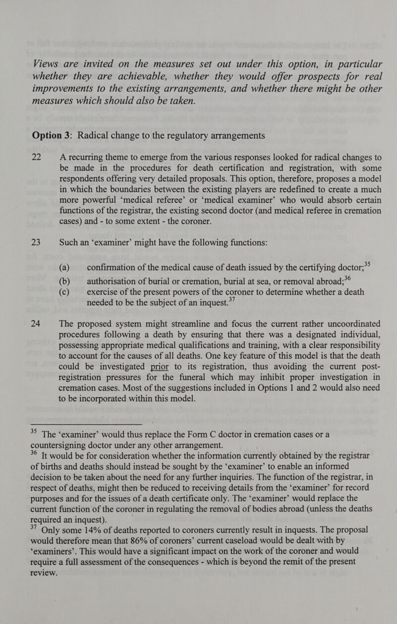 28) 23 24 A recurring theme to emerge from the various responses looked for radical changes to be made in the procedures for death certification and registration, with some respondents offering very detailed proposals. This option, therefore, proposes a model in which the boundaries between the existing players are redefined to create a much more powerful ‘medical referee’ or ‘medical examiner’ who would absorb certain functions of the registrar, the existing second doctor (and medical referee in cremation cases) and - to some extent - the coroner. Such an ‘examiner’ might have the following functions: (a) confirmation of the medical cause of death issued by the certifying doctor;?° (b) authorisation of burial or cremation, burial at sea, or removal abroad;? e (c) exercise of the present powers of the coroner to determine whether a death needed to be the subject of an inquest.*’ The proposed system might streamline and focus the current rather uncoordinated procedures following a death by ensuring that there was a designated individual, possessing appropriate medical qualifications and training, with a clear responsibility to account for the causes of all deaths. One key feature of this model is that the death could be investigated prior to its registration, thus avoiding the current post- registration pressures for the funeral which may inhibit proper investigation in cremation cases. Most of the suggestions included in Options 1 and 2 would also need to be incorporated within this model. 3° Tt would be for consideration whether the information currently obtained by the registrar of births and deaths should instead be sought by the ‘examiner’ to enable an informed decision to be taken about the need for any further inquiries. The function of the registrar, in respect of deaths, might then be reduced to receiving details from the ‘examiner’ for record purposes and for the issues of a death certificate only. The ‘examiner’ would replace the current function of the coroner in regulating the removal of bodies abroad (unless the deaths required an inquest). I Only some 14% of deaths reported to coroners currently result in inquests. The proposal would therefore mean that 86% of coroners’ current caseload would be dealt with by ‘examiners’. This would have a significant impact on the work of the coroner and would require a full assessment of the consequences - which is beyond the remit of the present review.