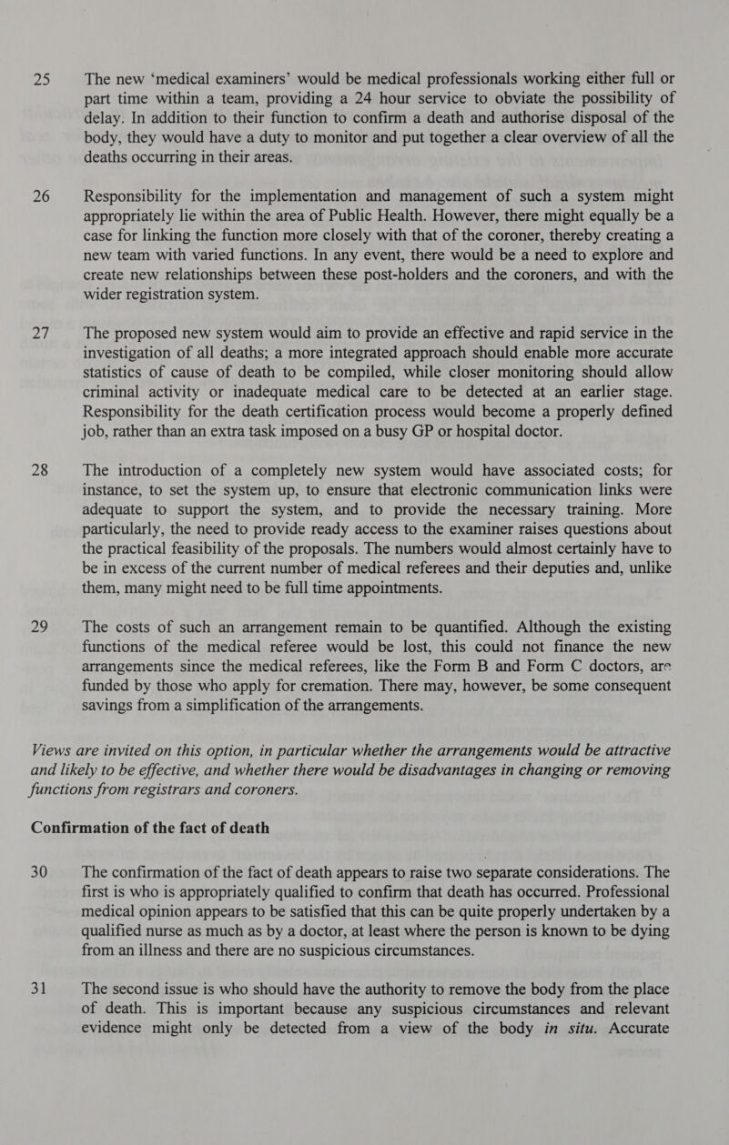 he 26 a 28 ae The new ‘medical examiners’ would be medical professionals working either full or part time within a team, providing a 24 hour service to obviate the possibility of delay. In addition to their function to confirm a death and authorise disposal of the body, they would have a duty to monitor and put together a clear overview of all the deaths occurring in their areas. Responsibility for the implementation and management of such a system might appropriately lie within the area of Public Health. However, there might equally be a case for linking the function more closely with that of the coroner, thereby creating a new team with varied functions. In any event, there would be a need to explore and create new relationships between these post-holders and the coroners, and with the wider registration system. The proposed new system would aim to provide an effective and rapid service in the investigation of all deaths; a more integrated approach should enable more accurate statistics of cause of death to be compiled, while closer monitoring should allow criminal activity or inadequate medical care to be detected at an earlier stage. Responsibility for the death certification process would become a properly defined job, rather than an extra task imposed on a busy GP or hospital doctor. The introduction of a completely new system would have associated costs; for instance, to set the system up, to ensure that electronic communication links were adequate to support the system, and to provide the necessary training. More particularly, the need to provide ready access to the examiner raises questions about the practical feasibility of the proposals. The numbers would almost certainly have to be in excess of the current number of medical referees and their deputies and, unlike them, many might need to be full time appointments. The costs of such an arrangement remain to be quantified. Although the existing functions of the medical referee would be lost, this could not finance the new arrangements since the medical referees, like the Form B and Form C doctors, are funded by those who apply for cremation. There may, however, be some consequent savings from a simplification of the arrangements. 30 31 The confirmation of the fact of death appears to raise two separate considerations. The first is who is appropriately qualified to confirm that death has occurred. Professional medical opinion appears to be satisfied that this can be quite properly undertaken by a qualified nurse as much as by a doctor, at least where the person is known to be dying from an illness and there are no suspicious circumstances. The second issue is who should have the authority to remove the body from the place of death. This is important because any suspicious circumstances and relevant evidence might only be detected from a view of the body in situ. Accurate