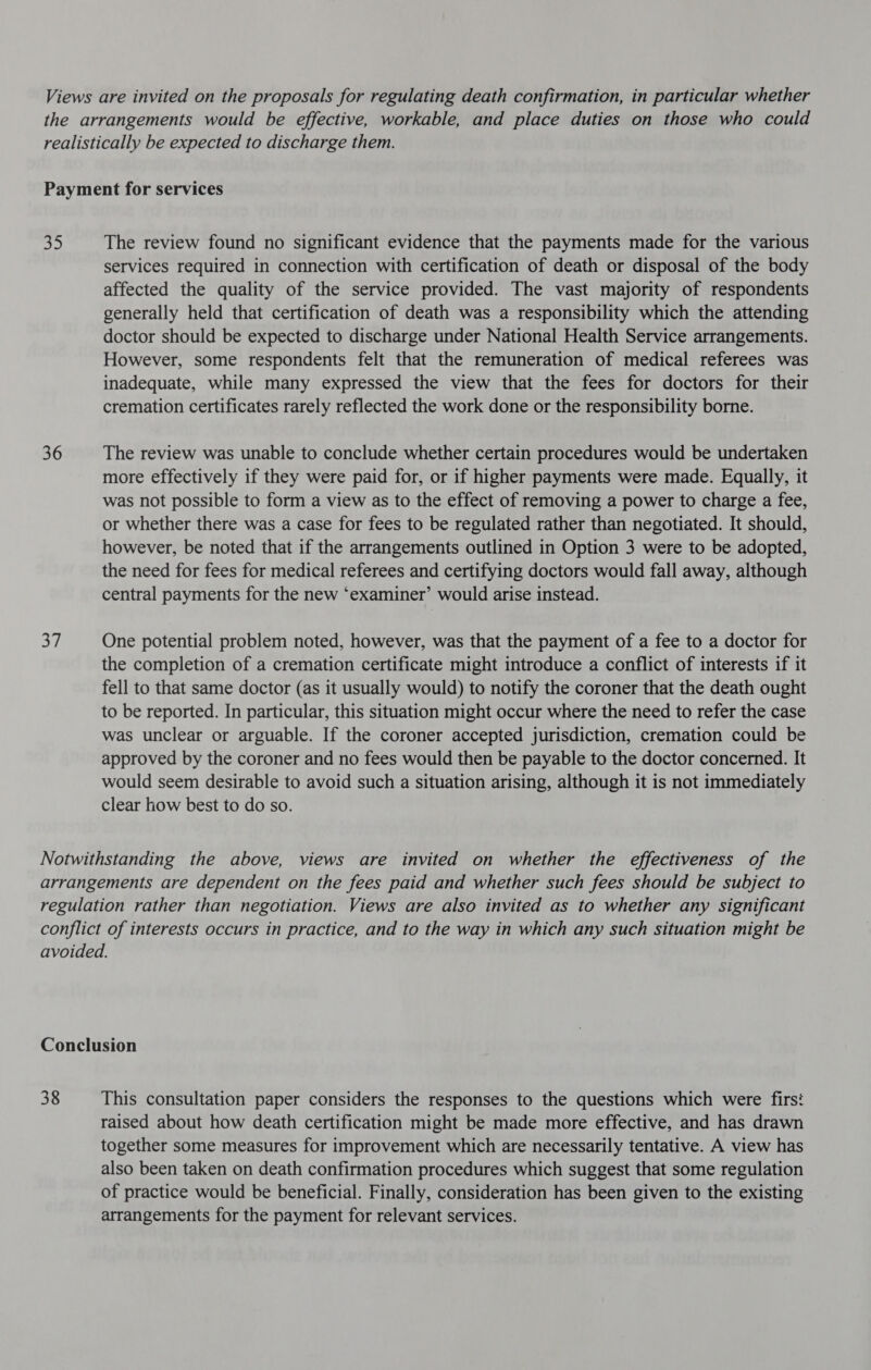 op) 36 37 The review found no significant evidence that the payments made for the various services required in connection with certification of death or disposal of the body affected the quality of the service provided. The vast majority of respondents generally held that certification of death was a responsibility which the attending doctor should be expected to discharge under National Health Service arrangements. However, some respondents felt that the remuneration of medical referees was inadequate, while many expressed the view that the fees for doctors for their cremation certificates rarely reflected the work done or the responsibility borne. The review was unable to conclude whether certain procedures would be undertaken more effectively if they were paid for, or if higher payments were made. Equally, it was not possible to form a view as to the effect of removing a power to charge a fee, or whether there was a case for fees to be regulated rather than negotiated. It should, however, be noted that if the arrangements outlined in Option 3 were to be adopted, the need for fees for medical referees and certifying doctors would fall away, although central payments for the new ‘examiner’ would arise instead. One potential problem noted, however, was that the payment of a fee to a doctor for the completion of a cremation certificate might introduce a conflict of interests if it fell to that same doctor (as it usually would) to notify the coroner that the death ought to be reported. In particular, this situation might occur where the need to refer the case was unclear or arguable. If the coroner accepted jurisdiction, cremation could be approved by the coroner and no fees would then be payable to the doctor concerned. It would seem desirable to avoid such a situation arising, although it is not immediately clear how best to do so. 38 This consultation paper considers the responses to the questions which were firs? raised about how death certification might be made more effective, and has drawn together some measures for improvement which are necessarily tentative. A view has also been taken on death confirmation procedures which suggest that some regulation of practice would be beneficial. Finally, consideration has been given to the existing arrangements for the payment for relevant services.