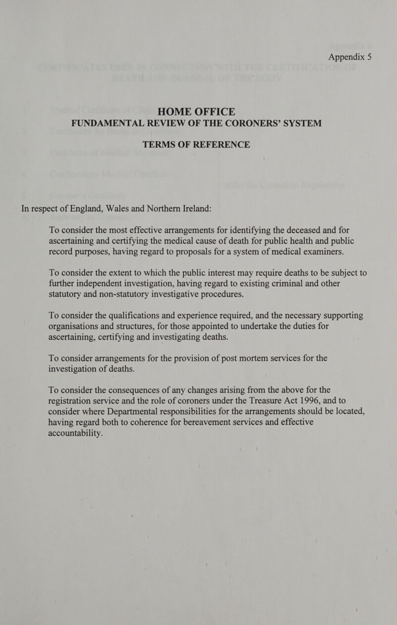 HOME OFFICE FUNDAMENTAL REVIEW OF THE CORONERS’ SYSTEM TERMS OF REFERENCE In respect of England, Wales and Northern Ireland: To consider the most effective arrangements for identifying the deceased and for ascertaining and certifying the medical cause of death for public health and public record purposes, having regard to proposals for a system of medical examiners. To consider the extent to which the public interest may require deaths to be subject to further independent investigation, having regard to existing criminal and other statutory and non-statutory investigative procedures. To consider the qualifications and experience required, and the necessary supporting organisations and structures, for those appointed to undertake the duties for ascertaining, certifying and investigating deaths. To consider arrangements for the provision of post mortem services for the investigation of deaths. To consider the consequences of any changes arising from the above for the registration service and the role of coroners under the Treasure Act 1996, and to consider where Departmental responsibilities for the arrangements should be located, having regard both to coherence for bereavement services and effective accountability.