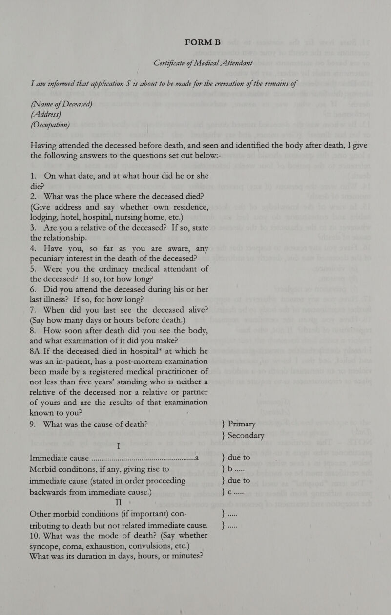 Certaficate of Medical Attendant I am informed that application S is about to be made for the cremation of the remains of (Name of Deceased) (Address) (Occupation) Having attended the deceased before death, and seen and identified the body after death, I give the following answers to the questions set out below:- 1. On what date, and at what hour did he or she die? 2. What was the place where the deceased died? (Give address and say whether own residence, lodging, hotel, hospital, nursing home, etc.) 3. Are you a relative of the deceased? If so, state the relationship. 4. Have you, so far as you are aware, any pecuniary interest in the death of the deceased? 5. Were you the ordinary medical attendant of the deceased? If so, for how long? 6. Did you attend the deceased during his or her last illness? If so, for how long? 7. When did you last see the deceased alive? (Say how many days or hours before death.) 8. How soon after death did you see the body, and what examination of it did you make? 8A.If the deceased died in hospital* at which he was an in-patient, has a post-mortem examination been made by a registered medical practitioner of not less than five years’ standing who is neither a relative of the deceased nor a relative or partner of yours and are the results of that examination known to your 9. What was the cause of death? } Primary } Secondary ! i RrateeVsjo\t: (fed a: 01 Cy aaseunsapnidl gee is. Sime aaa Pam a } due to Morbid conditions, if any, giving rise to Die aie immediate cause (stated in order proceeding } due to backwards from immediate cause.) ee II Other morbid conditions (if important) con- Saye tributing to death but not related immediate cause. } ..... 10. What was the mode of death? (Say whether syncope, coma, exhaustion, convulsions, etc.) What was its duration in days, hours, or minutes?
