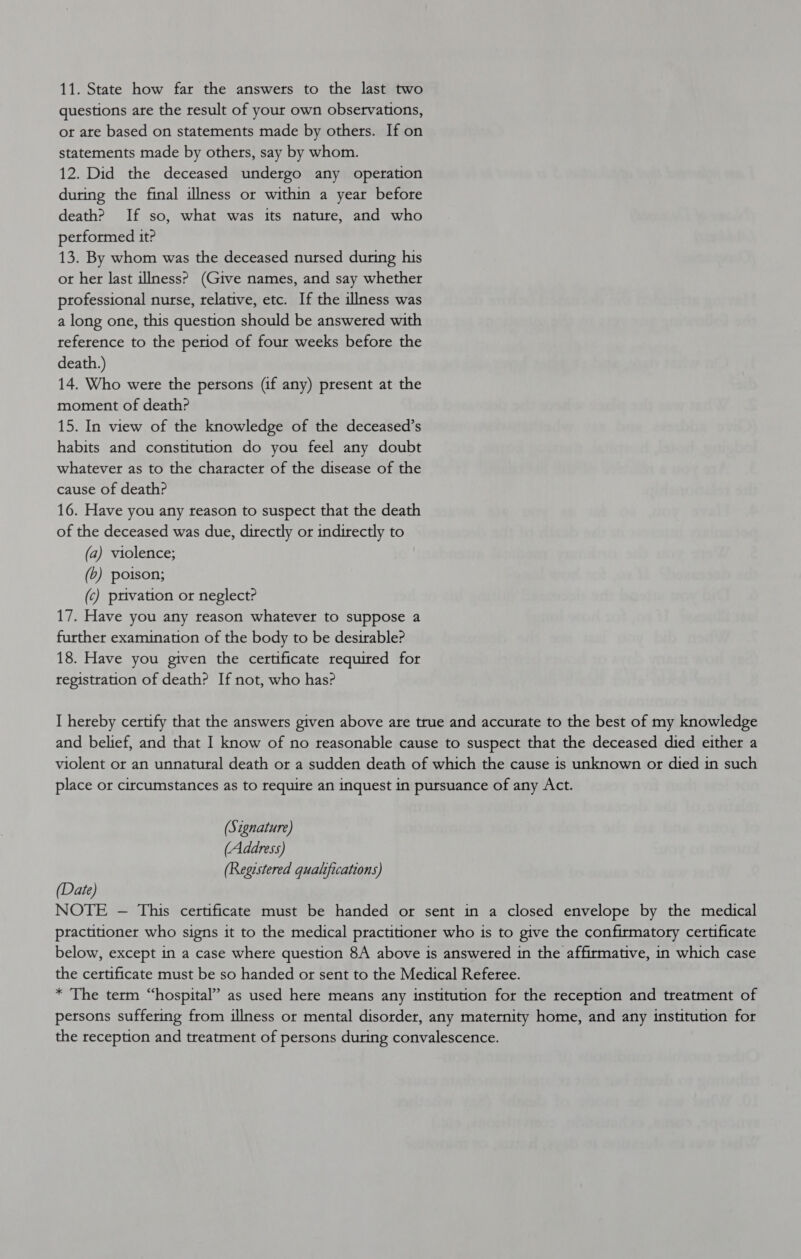 11. State how far the answers to the last two questions are the result of your own observations, or are based on statements made by others. If on statements made by others, say by whom. 12. Did the deceased undergo any operation during the final illness or within a year before death? If so, what was its nature, and who performed it? 13. By whom was the deceased nursed during his ot her last illness? (Give names, and say whether professional nurse, relative, etc. If the illness was a long one, this question should be answered with reference to the period of four weeks before the death.) 14. Who were the persons (if any) present at the moment of death? 15. In view of the knowledge of the deceased’s habits and constitution do you feel any doubt whatever as to the character of the disease of the cause of death? 16. Have you any reason to suspect that the death of the deceased was due, directly or indirectly to (a) violence; (b) poison; (c) privation or neglect? 17. Have you any reason whatever to suppose a further examination of the body to be desirable? 18. Have you given the certificate required for registration of death? If not, who has? I hereby certify that the answers given above are true and accurate to the best of my knowledge and belief, and that I know of no reasonable cause to suspect that the deceased died either a violent or an unnatural death or a sudden death of which the cause is unknown or died in such place or circumstances as to require an inquest in pursuance of any Act. (Stgnature) (Address) (Regestered qualifications) (Date) NOTE -— This certificate must be handed or sent in a closed envelope by the medical practitioner who signs it to the medical practitioner who 1s to give the confirmatory certificate below, except in a case where question 8A above is answered in the affirmative, in which case the certificate must be so handed or sent to the Medical Referee. * The term “hospital” as used here means any institution for the reception and treatment of persons suffering from illness or mental disorder, any maternity home, and any institution for the reception and treatment of persons during convalescence.