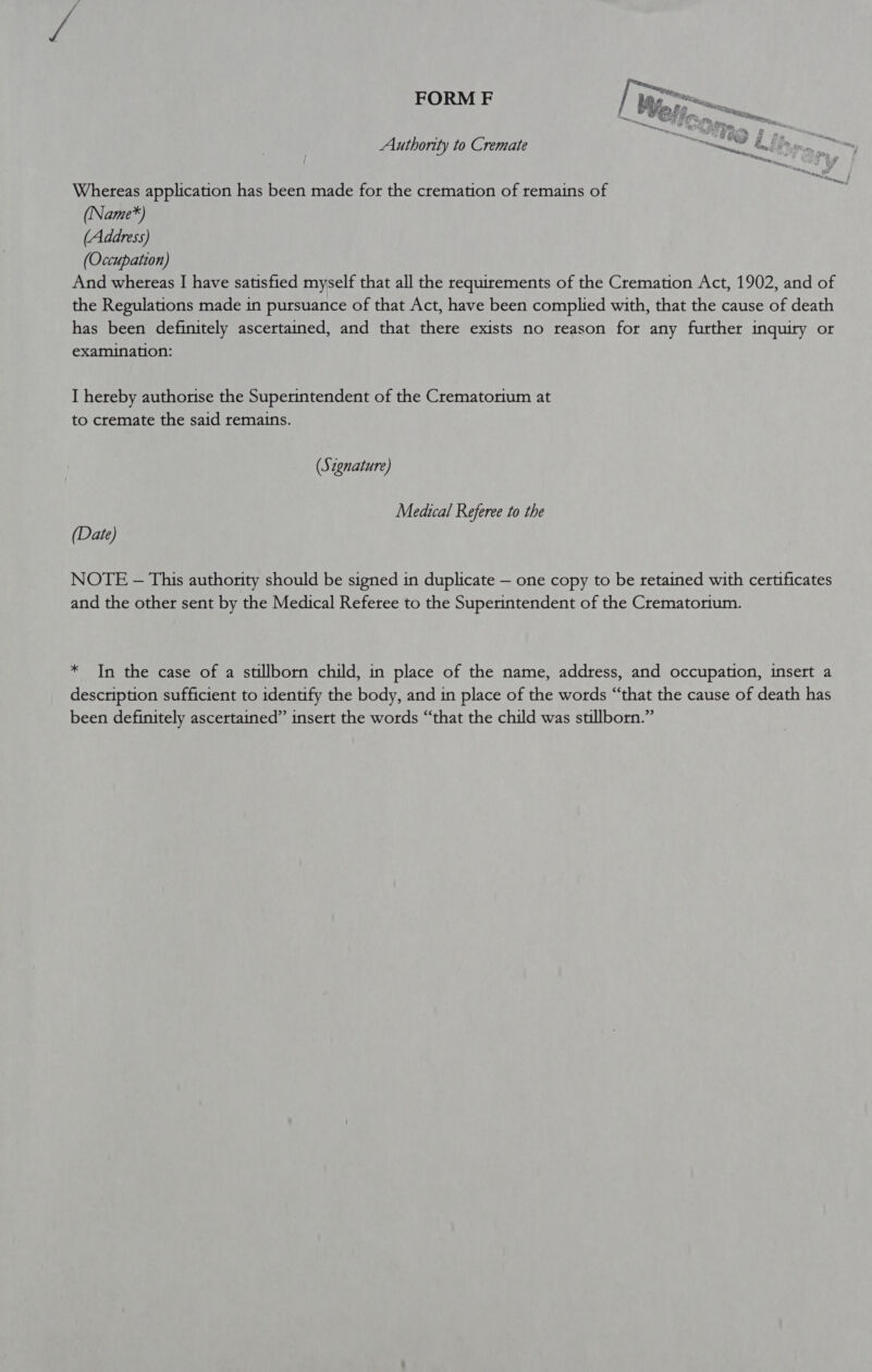 FORM F no Wes. oy on 2 . Authority to Cremate “ON 7 baad i” Whereas application has been made for the cremation of remains of (Name*) (Address) (Occupation) And whereas I have satisfied myself that all the requirements of the Cremation Act, 1902, and of the Regulations made in pursuance of that Act, have been complied with, that the cause of death has been definitely ascertained, and that there exists no reason for any further inquiry or examination: I hereby authorise the Superintendent of the Crematorium at to cremate the said remains. (Szgnature) Medical Referee to the (Date) NOTE -— This authority should be signed in duplicate — one copy to be retained with certificates and the other sent by the Medical Referee to the Superintendent of the Crematorium. * In the case of a stillborn child, in place of the name, address, and occupation, insert a description sufficient to identify the body, and in place of the words “that the cause of death has been definitely ascertained” insert the words “that the child was stillborn.”