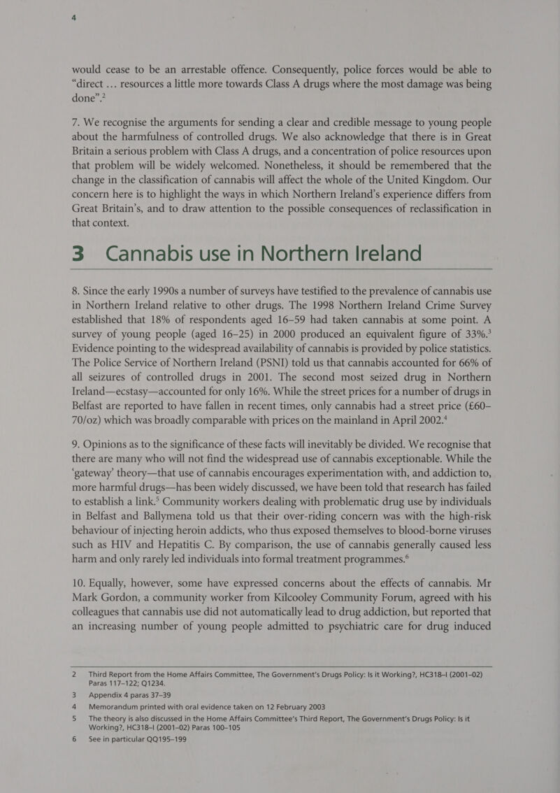 would cease to be an arrestable offence. Consequently, police forces would be able to “direct ... resources a little more towards Class A drugs where the most damage was being done”.’ 7. We recognise the arguments for sending a clear and credible message to young people about the harmfulness of controlled drugs. We also acknowledge that there is in Great Britain a serious problem with Class A drugs, and a concentration of police resources upon that problem will be widely welcomed. Nonetheless, it should be remembered that the change in the classification of cannabis will affect the whole of the United Kingdom. Our concern here is to highlight the ways in which Northern Ireland’s experience differs from Great Britain’s, and to draw attention to the possible consequences of reclassification in that context. 3 Cannabis use in Northern Ireland  8. Since the early 1990s a number of surveys have testified to the prevalence of cannabis use in Northern Ireland relative to other drugs. The 1998 Northern Ireland Crime Survey established that 18% of respondents aged 16-59 had taken cannabis at some point. A survey of young people (aged 16-25) in 2000 produced an equivalent figure of 33%. Evidence pointing to the widespread availability of cannabis is provided by police statistics. The Police Service of Northern Ireland (PSNI) told us that cannabis accounted for 66% of all seizures of controlled drugs in 2001. The second most seized drug in Northern Ireland—ecstasy—accounted for only 16%. While the street prices for a number of drugs in Belfast are reported to have fallen in recent times, only cannabis had a street price (£60- 70/0z) which was broadly comparable with prices on the mainland in April 2002. 9. Opinions as to the significance of these facts will inevitably be divided. We recognise that there are many who will not find the widespread use of cannabis exceptionable. While the ‘gateway theory—that use of cannabis encourages experimentation with, and addiction to, more harmful drugs—has been widely discussed, we have been told that research has failed to establish a link.» Community workers dealing with problematic drug use by individuals in Belfast and Ballymena told us that their over-riding concern was with the high-risk behaviour of injecting heroin addicts, who thus exposed themselves to blood-borne viruses such as HIV and Hepatitis C. By comparison, the use of cannabis generally caused less harm and only rarely led individuals into formal treatment programmes.® 10. Equally, however, some have expressed concerns about the effects of cannabis. Mr Mark Gordon, a community worker from Kilcooley Community Forum, agreed with his colleagues that cannabis use did not automatically lead to drug addiction, but reported that an increasing number of young people admitted to psychiatric care for drug induced 2 Third Report from the Home Affairs Committee, The Government's Drugs Policy: Is it Working?, HC318-I (2001-02) Paras 117-122; Q1234. Appendix 4 paras 37-39 Memorandum printed with oral evidence taken on 12 February 2003 The theory is also discussed in the Home Affairs Committee’s Third Report, The Government's Drugs Policy: Is it Working?, HC318-I (2001-02) Paras 100-105 6 See in particular QQ195-199