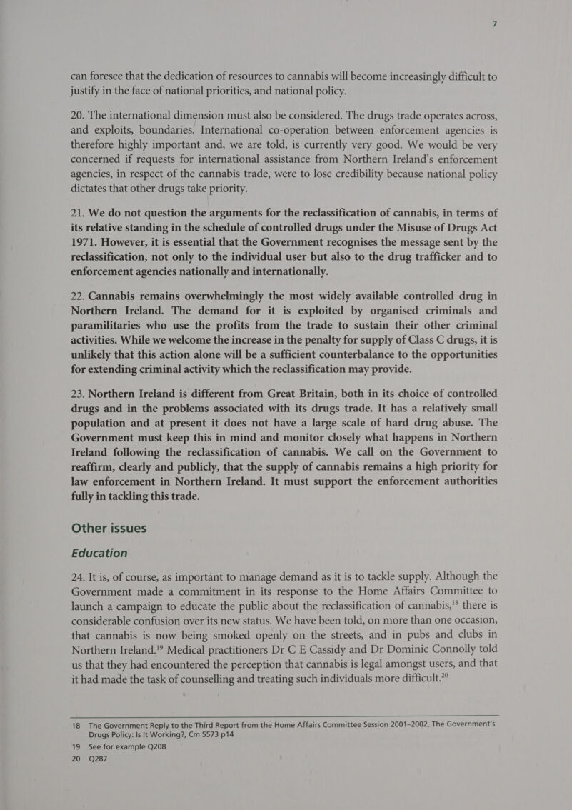 can foresee that the dedication of resources to cannabis will become increasingly difficult to justify in the face of national priorities, and national policy. 20. The international dimension must also be considered. The drugs trade operates across, and exploits, boundaries. International co-operation between enforcement agencies is therefore highly important and, we are told, is currently very good. We would be very concerned if requests for international assistance from Northern Ireland’s enforcement agencies, in respect of the cannabis trade, were to lose credibility because national policy dictates that other drugs take priority. 21. We do not question the arguments for the reclassification of cannabis, in terms of its relative standing in the schedule of controlled drugs under the Misuse of Drugs Act 1971. However, it is essential that the Government recognises the message sent by the reclassification, not only to the individual user but also to the drug trafficker and to enforcement agencies nationally and internationally. 22. Cannabis remains overwhelmingly the most widely available controlled drug in Northern Ireland. The demand for it is exploited by organised criminals and paramilitaries who use the profits from the trade to sustain their other criminal activities. While we welcome the increase in the penalty for supply of Class C drugs, it is unlikely that this action alone will be a sufficient counterbalance to the opportunities for extending criminal activity which the reclassification may provide. 23. Northern Ireland is different from Great Britain, both in its choice of controlled drugs and in the problems associated with its drugs trade. It has a relatively small population and at present it does not have a large scale of hard drug abuse. The Government must keep this in mind and monitor closely what happens in Northern Ireland following the reclassification of cannabis. We call on the Government to reaffirm, clearly and publicly, that the supply of cannabis remains a high priority for law enforcement in Northern Ireland. It must support the enforcement authorities fully in tackling this trade. Other issues Education 24. It is, of course, as important to manage demand as it is to tackle supply. Although the Government made a commitment in its response to the Home Affairs Committee to launch a campaign to educate the public about the reclassification of cannabis,'* there is considerable confusion over its new status. We have been told, on more than one occasion, that cannabis is now being smoked openly on the streets, and in pubs and clubs in Northern Ireland.'? Medical practitioners Dr C E Cassidy and Dr Dominic Connolly told us that they had encountered the perception that cannabis is legal amongst users, and that it had made the task of counselling and treating such individuals more difficult.”  18 The Government Reply to the Third Report from the Home Affairs Committee Session 2001-2002, The Government's Drugs Policy: Is It Working?, Cm 5573 p14 19 See for example Q208 20 Q287