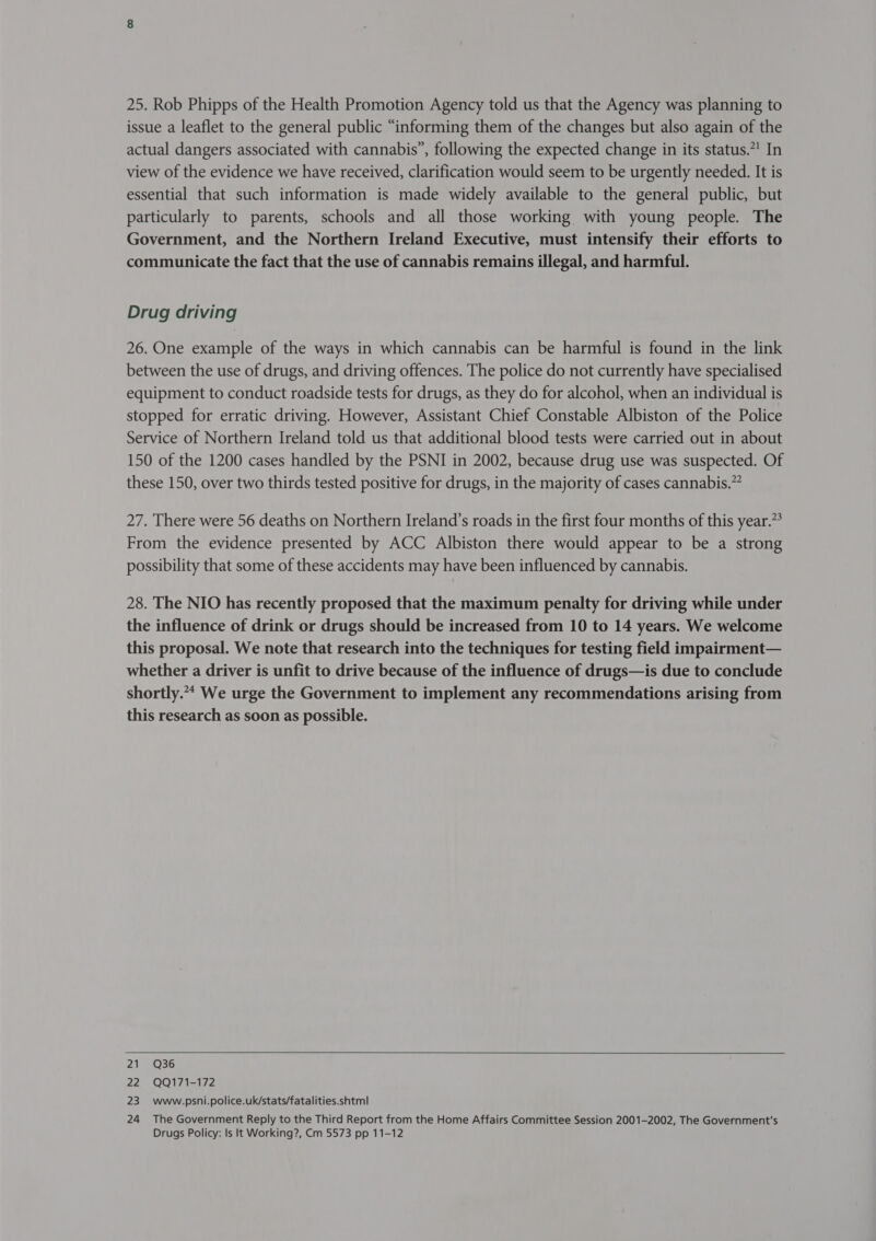 25. Rob Phipps of the Health Promotion Agency told us that the Agency was planning to issue a leaflet to the general public “informing them of the changes but also again of the actual dangers associated with cannabis”, following the expected change in its status.”! In view of the evidence we have received, clarification would seem to be urgently needed. It is essential that such information is made widely available to the general public, but particularly to parents, schools and all those working with young people. The Government, and the Northern Ireland Executive, must intensify their efforts to communicate the fact that the use of cannabis remains illegal, and harmful. Drug driving 26. One example of the ways in which cannabis can be harmful is found in the link between the use of drugs, and driving offences. The police do not currently have specialised equipment to conduct roadside tests for drugs, as they do for alcohol, when an individual is stopped for erratic driving. However, Assistant Chief Constable Albiston of the Police Service of Northern Ireland told us that additional blood tests were carried out in about 150 of the 1200 cases handled by the PSNI in 2002, because drug use was suspected. Of these 150, over two thirds tested positive for drugs, in the majority of cases cannabis.” 27. There were 56 deaths on Northern Ireland’s roads in the first four months of this year.” From the evidence presented by ACC Albiston there would appear to be a strong possibility that some of these accidents may have been influenced by cannabis. 28. The NIO has recently proposed that the maximum penalty for driving while under the influence of drink or drugs should be increased from 10 to 14 years. We welcome this proposal. We note that research into the techniques for testing field impairment— whether a driver is unfit to drive because of the influence of drugs—is due to conclude shortly.* We urge the Government to implement any recommendations arising from this research as soon as possible. 21 Q36 22 QQ171-172 23. ~www.psni.police.uk/stats/fatalities.shtml 24 The Government Reply to the Third Report from the Home Affairs Committee Session 2001-2002, The Government's Drugs Policy: Is It Working?, Cm 5573 pp 11-12